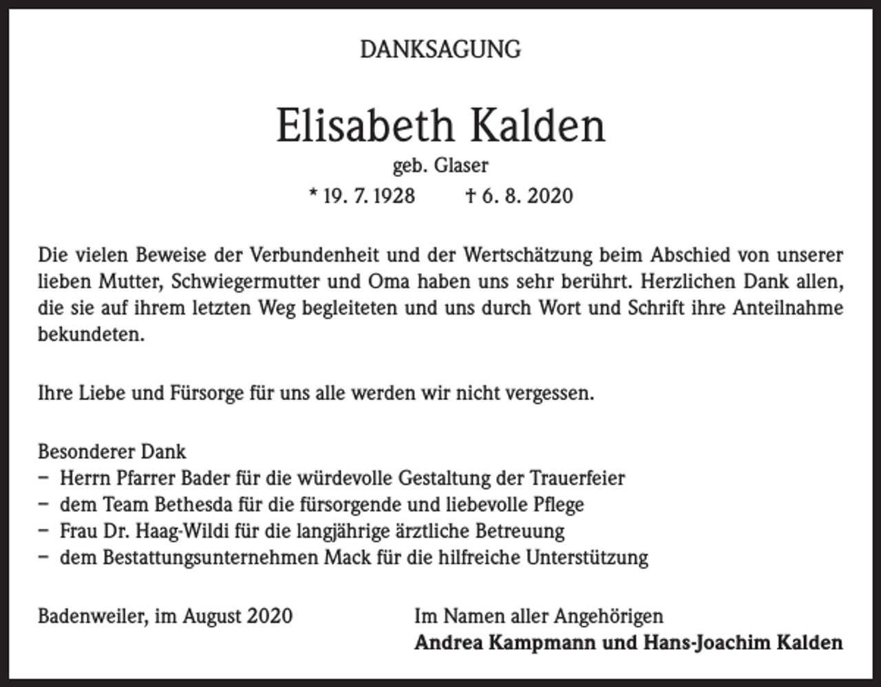<p>DANKSAGUNG</p><p>Elisabeth Kalden<br />geb. Glaser<br />* 19. 7. 1928<br />† 6. 8. 2020</p><p>Die vielen Beweise der Verbundenheit und der Wertschätzung beim Abschied von unserer<br />lieben Mutter, Schwiegermutter und Oma haben uns sehr berührt. Herzlichen Dank allen,<br />die sie auf ihrem letzten Weg begleiteten und uns durch Wort und Schrift ihre Anteilnahme<br />bekundeten.<br />Ihre Liebe und Fürsorge für uns alle werden wir nicht vergessen.<br />Besonderer Dank<br />– Herrn Pfarrer Bader für die würdevolle Gestaltung der Trauerfeier<br />– dem Team Bethesda für die fürsorgende und liebevolle Pflege<br />– Frau Dr. Haag-Wildi für die langjährige ärztliche Betreuung<br />– dem Bestattungsunternehmen Mack für die hilfreiche Unterstützung<br />Badenweiler, im August 2020 Im Namen aller Angehörigen<br />Andrea Kampmann und Hans-Joachim Kalden</p>