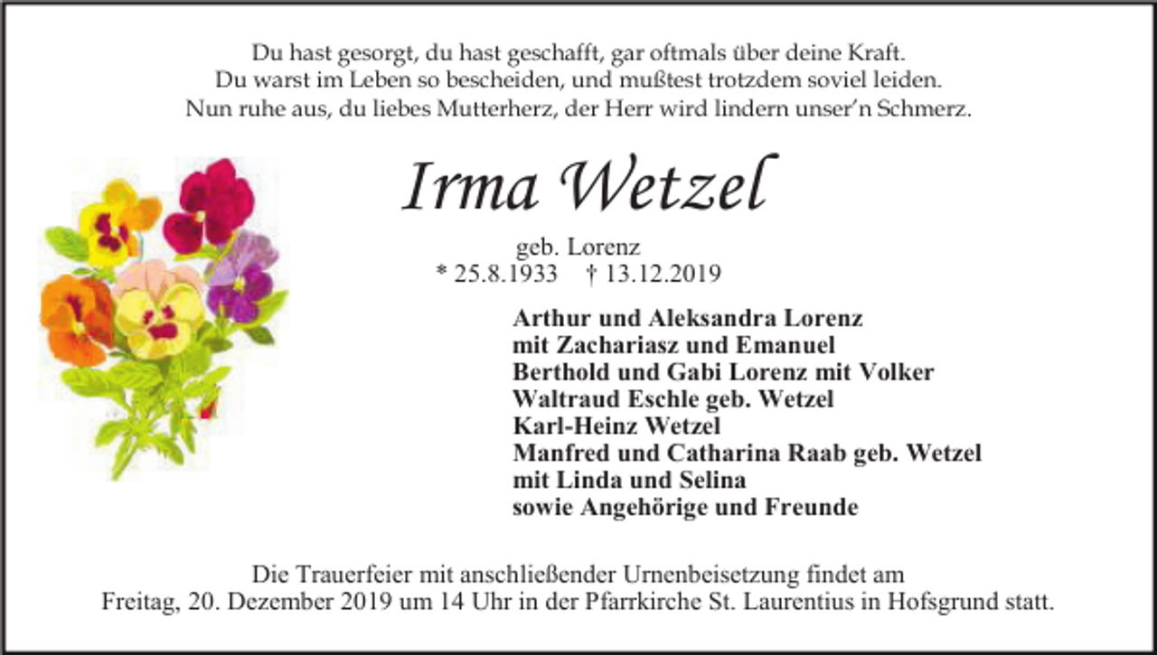 <p>Du hast gesorgt, du hast geschafft, gar oftmals über deine Kraft.<br />Du warst im Leben so bescheiden, und mußtest trotzdem soviel leiden.<br />Nun ruhe aus, du liebes Mutterherz, der Herr wird lindern unser’n Schmerz.</p><p>Irma Wetzel<br />geb. Lorenz<br />* 25.8.1933 † 13.12.2019<br />Arthur und Aleksandra Lorenz<br />mit Zachariasz und Emanuel<br />Berthold und Gabi Lorenz mit Volker<br />Waltraud Eschle geb. Wetzel<br />Karl-Heinz Wetzel<br />Manfred und Catharina Raab geb. Wetzel<br />mit Linda und Selina<br />sowie Angehörige und Freunde<br />Die Trauerfeier mit anschließender Urnenbeisetzung findet am<br />Freitag, 20. Dezember 2019 um 14 Uhr in der Pfarrkirche St. Laurentius in Hofsgrund statt.</p>