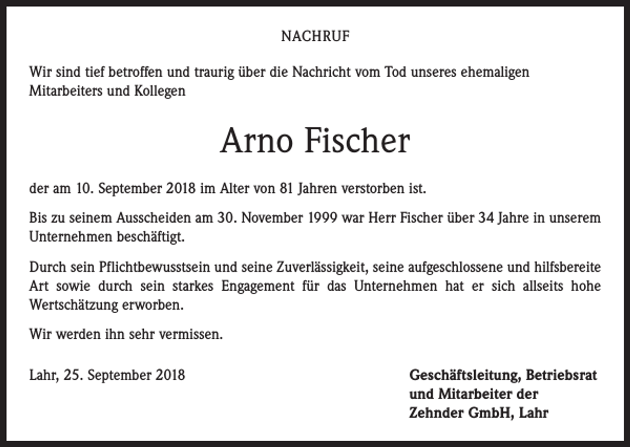 <p>NACHRUF<br />Wir sind tief betroffen und traurig über die Nachricht vom Tod unseres ehemaligen<br />Mitarbeiters und Kollegen</p><p>Arno Fischer<br />der am 10. September 2018 im Alter von 81 Jahren verstorben ist.<br />Bis zu seinem Ausscheiden am 30. November 1999 war Herr Fischer über 34 Jahre in unserem<br />Unternehmen beschäftigt.<br />Durch sein Pflichtbewusstsein und seine Zuverlässigkeit, seine aufgeschlossene und hilfsbereite<br />Art sowie durch sein starkes Engagement für das Unternehmen hat er sich allseits hohe<br />­Wertschätzung erworben.<br />Wir werden ihn sehr vermissen.<br />Lahr, 25. September 2018 Geschäftsleitung, Betriebsrat<br />und Mitarbeiter der<br />Zehnder GmbH, Lahr</p>