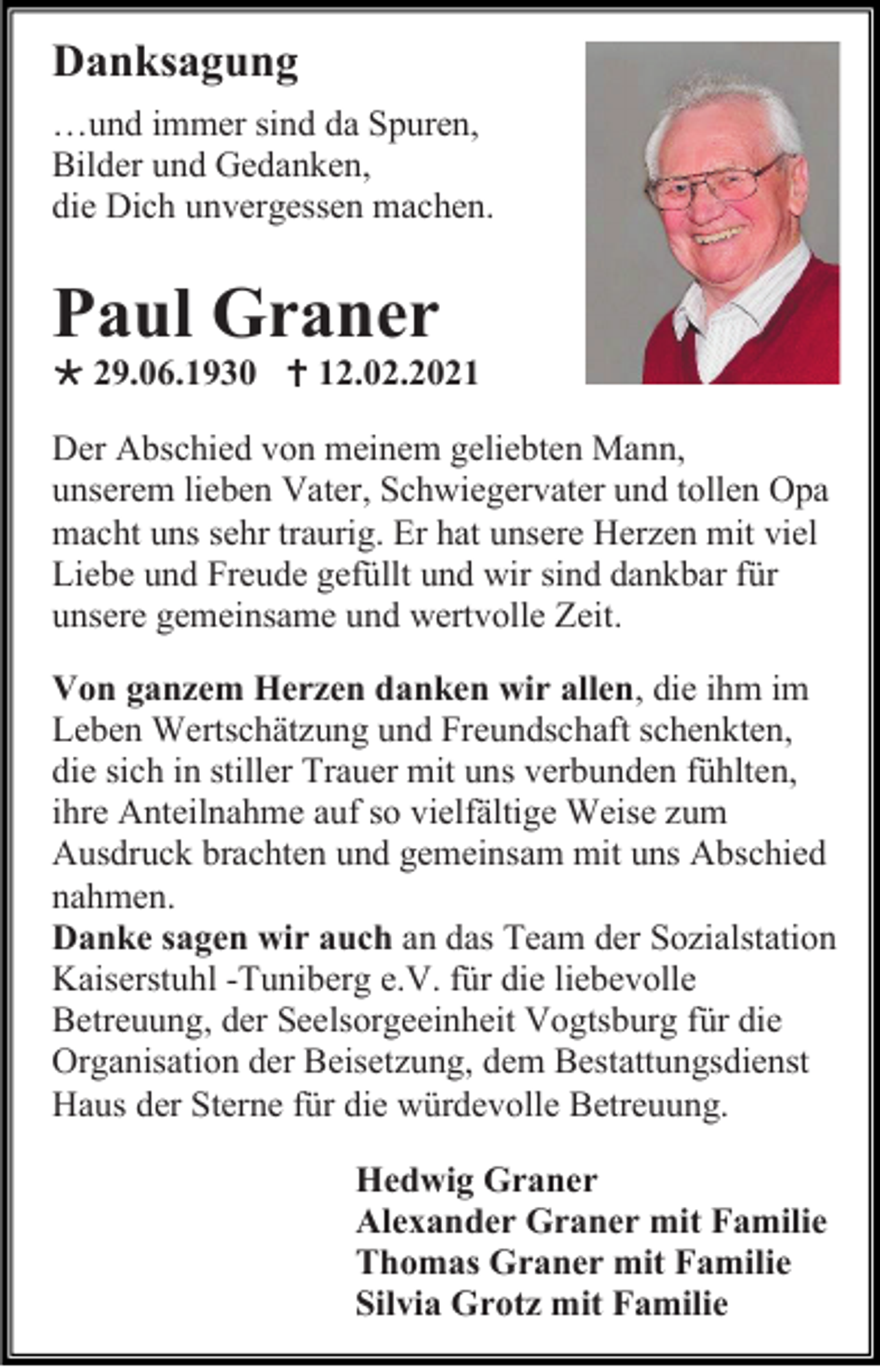 <p>Danksagung<br />…und immer sind da Spuren,<br />Bilder und Gedanken,<br />die Dich unvergessen machen.</p><p>Paul Graner<br /> 29.06.1930  12.02.2021<br />Der Abschied von meinem geliebten Mann,<br />unserem lieben Vater, Schwiegervater und tollen Opa<br />macht uns sehr traurig. Er hat unsere Herzen mit viel<br />Liebe und Freude gefüllt und wir sind dankbar für<br />unsere gemeinsame und wertvolle Zeit.<br />Von ganzem Herzen danken wir allen, die ihm im<br />Leben Wertschätzung und Freundschaft schenkten,<br />die sich in stiller Trauer mit uns verbunden fühlten,<br />ihre Anteilnahme auf so vielfältige Weise zum<br />Ausdruck brachten und gemeinsam mit uns Abschied<br />nahmen.<br />Danke sagen wir auch an das Team der Sozialstation<br />Kaiserstuhl -Tuniberg e.V. für die liebevolle<br />Betreuung, der Seelsorgeeinheit Vogtsburg für die<br />Organisation der Beisetzung, dem Bestattungsdienst<br />Haus der Sterne für die würdevolle Betreuung.<br />Hedwig Graner<br />Alexander Graner mit Familie<br />Thomas Graner mit Familie<br />Silvia Grotz mit Familie</p>