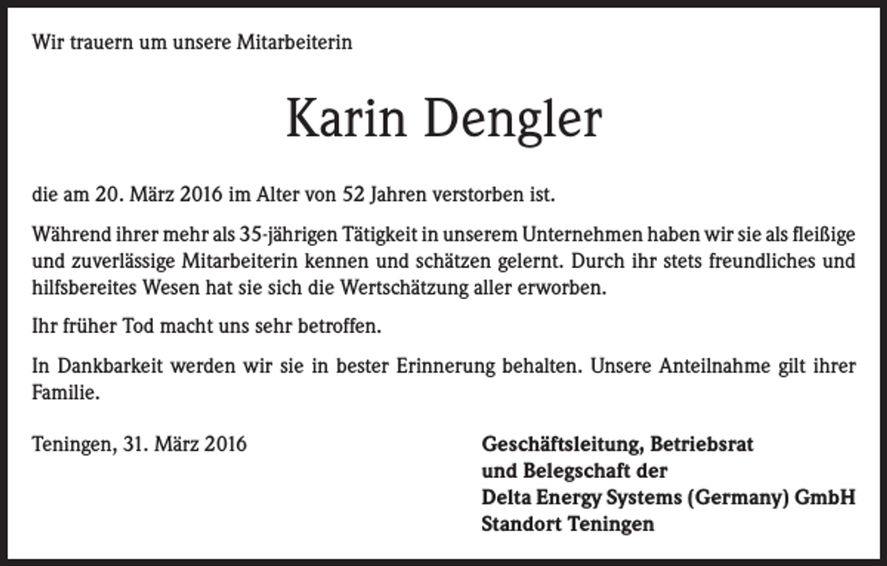 <p>Wir trauern um unsere Mitarbeiterin</p><p>Karin Dengler<br />die am 20. März 2016 im Alter von 52 Jahren verstorben ist.<br />Während ihrer mehr als 35-jährigen Tätigkeit in unserem Unternehmen haben wir sie als ­fleißige<br />und zuverlässige Mitarbeiterin kennen und schätzen gelernt. Durch ihr stets freundliches und<br />hilfsbereites Wesen hat sie sich die Wertschätzung aller erworben.<br />Ihr früher Tod macht uns sehr betroffen.<br />In Dankbarkeit werden wir sie in bester Erinnerung behalten. Unsere Anteilnahme gilt ihrer<br />Familie.<br />Teningen, 31. März 2016</p><p>Geschäftsleitung, Betriebsrat<br />und Belegschaft der<br />Delta Energy Systems (Germany) GmbH<br />Standort Teningen</p>
