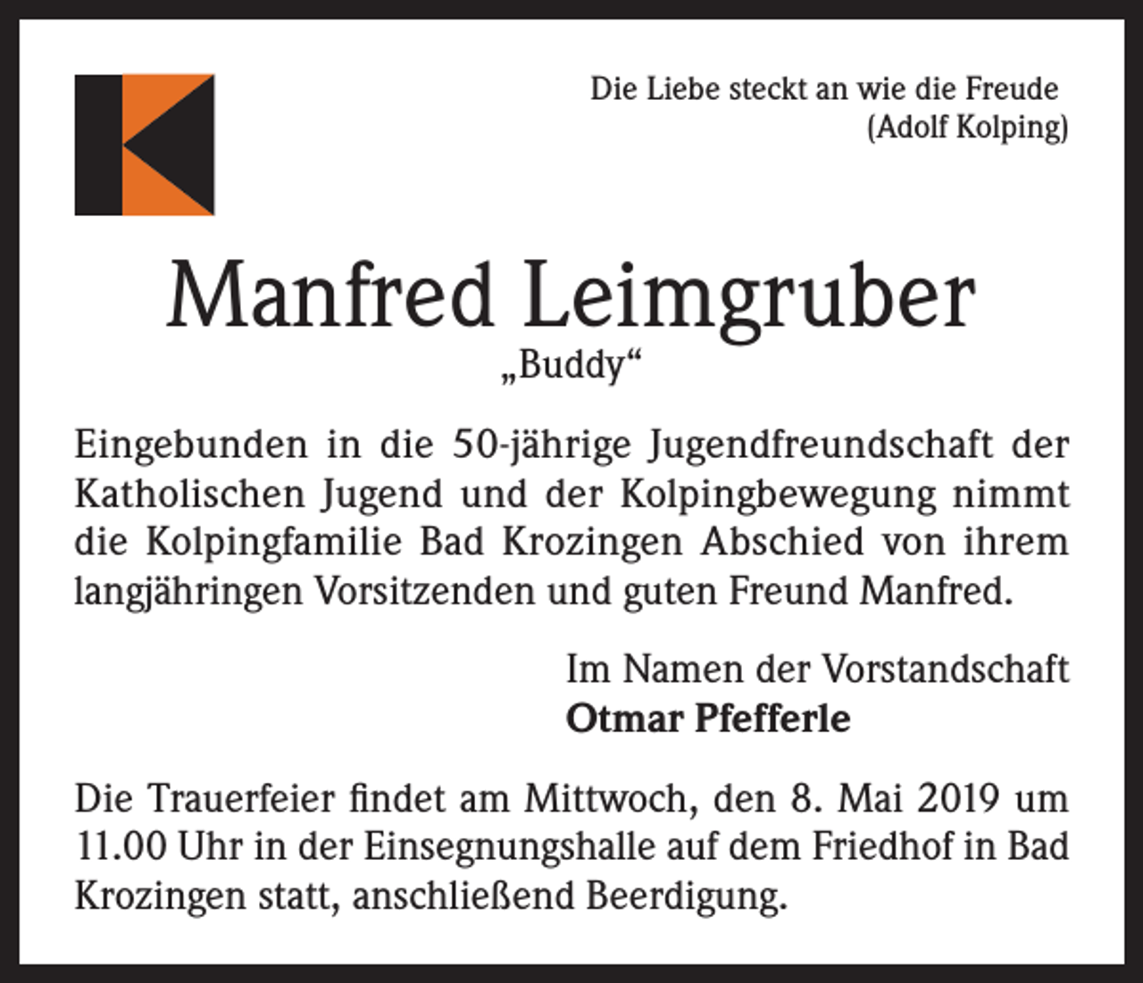 <p>Die Liebe steckt an wie die Freude</p><p>(Adolf Kolping)</p><p>Manfred Leimgruber<br />„Buddy“</p><p>Eingebunden in die 50-jährige Jugendfreundschaft der<br />Katholischen Jugend und der Kolpingbewegung nimmt<br />die Kolpingfamilie Bad Krozingen Abschied von ihrem<br />langjähringen Vorsitzenden und guten Freund Manfred.<br />Im Namen der Vorstandschaft<br />Otmar Pfefferle<br />Die Trauerfeier findet am Mittwoch, den 8. Mai 2019 um<br />11.00 Uhr in der Einsegnungshalle auf dem Friedhof in Bad<br />Krozingen statt, anschließend Beerdigung.</p>