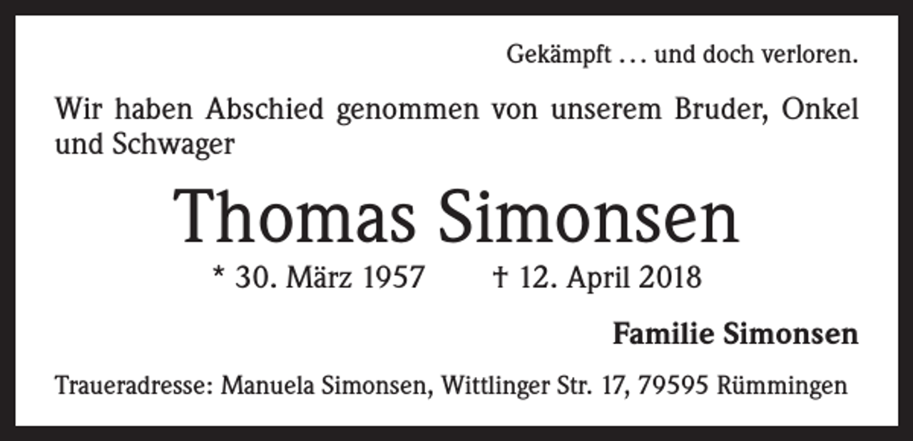 <p>Gekämpft . . . und doch verloren.</p><p>Wir haben Abschied genommen von unserem Bruder, Onkel<br />und Schwager</p><p>Thomas Simonsen<br />* 30. März 1957 † 12. April 2018</p><p>Familie Simonsen<br />Traueradresse: Manuela Simonsen, Wittlinger Str. 17, 79595 Rümmingen</p>
