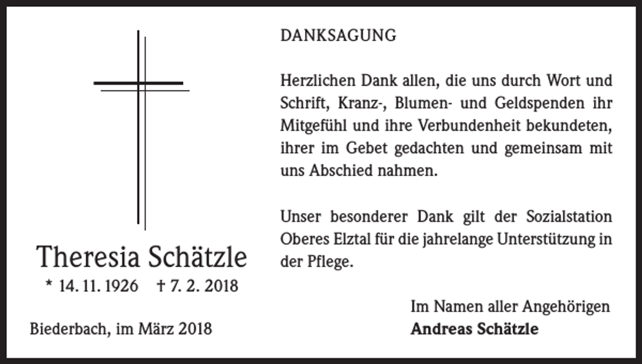 <p>DANKSAGUNG<br />Herzlichen Dank allen, die uns durch Wort und<br />Schrift, Kranz-, Blumen- und Geldspenden ihr<br />Mitgefühl und ihre Verbundenheit bekundeten,<br />ihrer im Gebet gedachten und gemeinsam mit<br />uns Abschied nahmen.</p><p>Theresia Schätzle<br />* 14. 11. 1926 † 7. 2. 2018</p><p>Biederbach, im März 2018</p><p>Unser besonderer Dank gilt der Sozialstation<br />Oberes Elztal für die jahrelange Unterstützung in<br />der Pflege.<br />Im Namen aller Angehörigen<br />Andreas Schätzle</p>