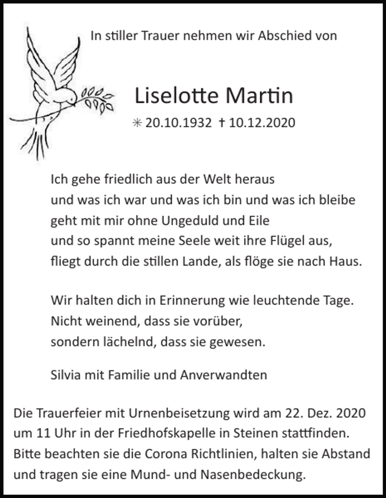 <p>In s%ller Trauer nehmen wir Abschied von</p><p>Liselo7e Mar%n<br />✳ 20.10.1932 ✝ 10.12.2020</p><p>Ich gehe friedlich aus der Welt heraus<br />und was ich war und was ich bin und was ich bleibe<br />geht mit mir ohne Ungeduld und Eile<br />und so spannt meine Seele weit ihre Flügel aus,<br />ﬂiegt durch die s%llen Lande, als ﬂöge sie nach Haus.<br />Wir halten dich in Erinnerung wie leuchtende Tage.<br />Nicht weinend, dass sie vorüber,<br />sondern lächelnd, dass sie gewesen.<br />Silvia mit Familie und Anverwandten<br />Die Trauerfeier mit Urnenbeisetzung wird am 22. Dez. 2020<br />um 11 Uhr in der Friedhofskapelle in Steinen staRinden.<br />Bi7e beachten sie die Corona Richtlinien, halten sie Abstand<br />und tragen sie eine Mund- und Nasenbedeckung.</p>