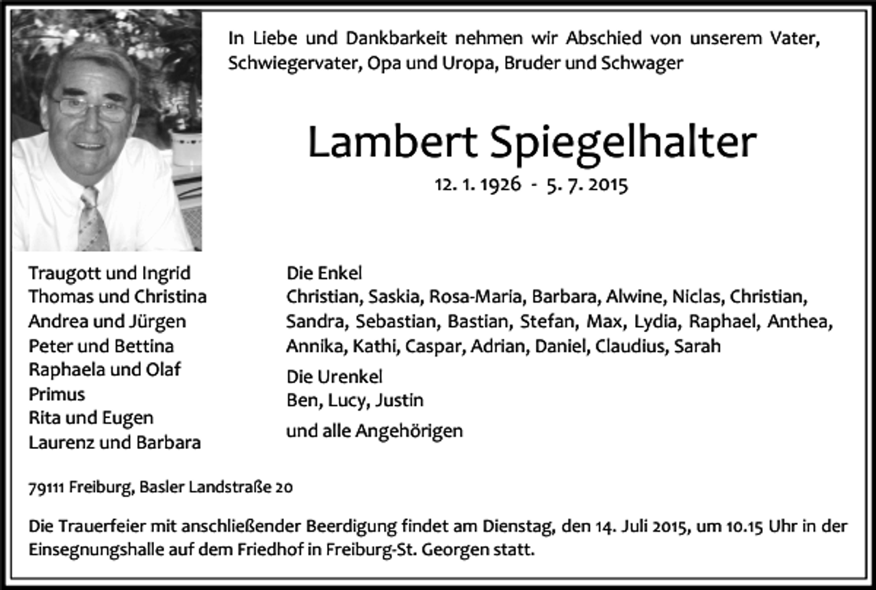 <p>In Liebe und Dankbarkeit nehmen wir Abschied von unserem Vater,<br />Schwiegervater, Opa und Uropa, Bruder und Schwager</p><p>Lambert Spiegelhalter<br />12. 1. 1926 - 5. 7. 2015</p><p>Traugott und Ingrid<br />Thomas und Christina<br />Andrea und Jürgen<br />Peter und Bettina<br />Raphaela und Olaf<br />Primus<br />Rita und Eugen<br />Laurenz und Barbara</p><p>Die Enkel<br />Christian, Saskia, Rosa-Maria, Barbara, Alwine, Niclas, Christian,<br />Sandra, Sebastian, Bastian, Stefan, Max, Lydia, Raphael, Anthea,<br />Annika, Kathi, Caspar, Adrian, Daniel, Claudius, Sarah<br />Die Urenkel<br />Ben, Lucy, Justin<br />und alle Angehörigen</p><p>79111 Freiburg, Basler Landstraße 20</p><p>Die Trauerfeier mit anschließender Beerdigung findet am Dienstag, den 14. Juli 2015, um 10.15 Uhr in der<br />Einsegnungshalle auf dem Friedhof in Freiburg-St. Georgen statt.</p>