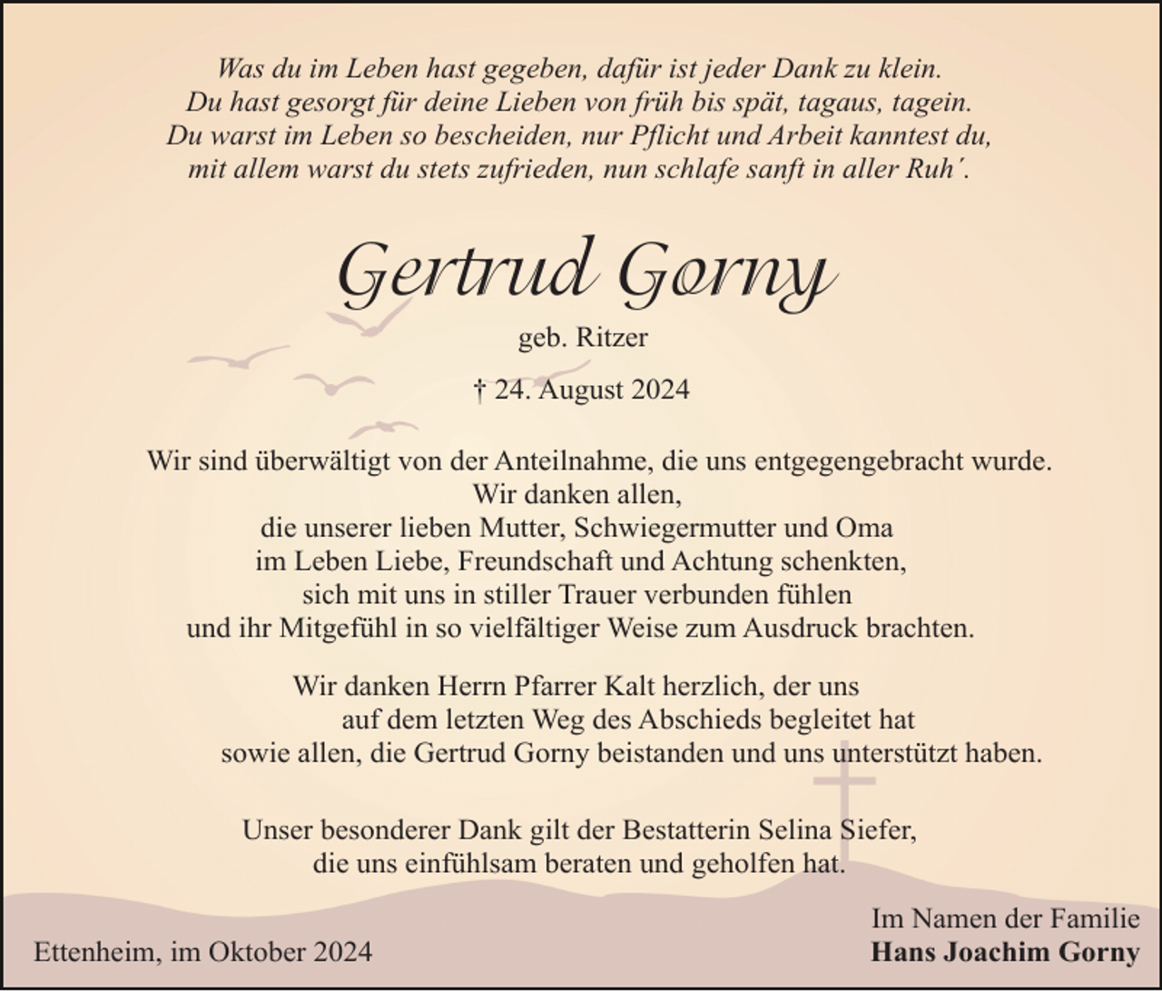 <p>Was du im Leben hast gegeben, dafür ist jeder Dank zu klein.<br />Du hast gesorgt für deine Lieben von früh bis spät, tagaus, tagein.<br />Du warst im Leben so bescheiden, nur Pflicht und Arbeit kanntest du,<br />mit allem warst du stets zufrieden, nun schlafe sanft in aller Ruh´.</p><p>Gertrud Gorny<br />geb. Ritzer<br />† 24. August 2024<br />Wir sind überwältigt von der Anteilnahme, die uns entgegengebracht wurde.<br />Wir danken allen,<br />die unserer lieben Mutter, Schwiegermutter und Oma<br />im Leben Liebe, Freundschaft und Achtung schenkten,<br />sich mit uns in stiller Trauer verbunden fühlen<br />und ihr Mitgefühl in so vielfältiger Weise zum Ausdruck brachten.<br />Wir danken Herrn Pfarrer Kalt herzlich, der uns<br />auf dem letzten Weg des Abschieds begleitet hat<br />sowie allen, die Gertrud Gorny beistanden und uns unterstützt haben.<br />Unser besonderer Dank gilt der Bestatterin Selina Siefer,<br />die uns einfühlsam beraten und geholfen hat.<br />Ettenheim, im Oktober 2024</p><p>Im Namen der Familie<br />Hans Joachim Gorny</p>