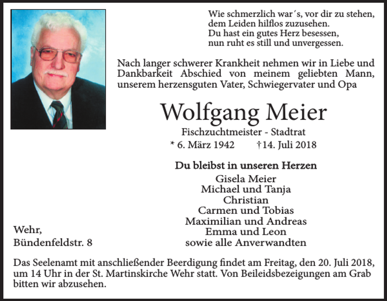 <p>Wie schmerzlich war´s, vor dir zu stehen,<br />dem Leiden hilflos zuzusehen.<br />Du hast ein gutes Herz besessen,<br />nun ruht es still und unvergessen.</p><p>Nach langer schwerer Krankheit nehmen wir in Liebe und<br />Dankbarkeit Abschied von meinem geliebten Mann,<br />unserem herzensguten Vater, Schwiegervater und Opa</p><p>Wolfgang Meier<br />Fischzuchtmeister - Stadtrat<br />* 6. März 1942<br />14. Juli 2018</p><p>Wehr,<br />Bündenfeldstr. 8</p><p>Du bleibst in unseren Herzen<br />Gisela Meier<br />Michael und Tanja<br />Christian<br />Carmen und Tobias<br />Maximilian und Andreas<br />Emma und Leon<br />sowie alle Anverwandten</p><p>Das Seelenamt mit anschließender Beerdigung findet am Freitag, den 20. Juli 2018,<br />um 14 Uhr in der St. Martinskirche Wehr statt. Von Beileidsbezeigungen am Grab<br />bitten wir abzusehen.</p>