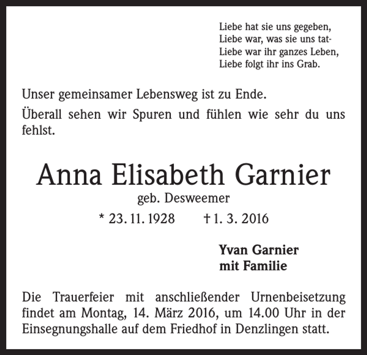 <p>Liebe hat sie uns gegeben,<br />Liebe war, was sie uns tatLiebe war ihr ganzes Leben,<br />Liebe folgt ihr ins Grab.</p><p>Unser gemeinsamer Lebensweg ist zu Ende.<br />Überall sehen wir Spuren und fühlen wie sehr du uns<br />fehlst.</p><p>Anna Elisabeth Garnier<br />geb. Desweemer<br />* 23. 11. 1928 † 1. 3. 2016</p><p>Yvan Garnier<br />mit Familie<br />Die Trauerfeier mit anschließender Urnenbeisetzung<br />­findet am Montag, 14. März 2016, um 14.00 Uhr in der<br />Einsegnungshalle auf dem Friedhof in Denzlingen statt.</p>