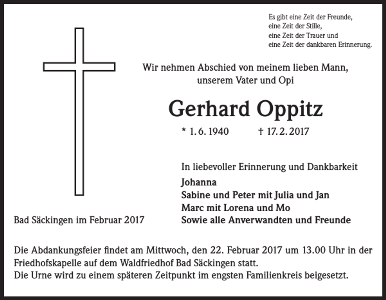 <p>Es gibt eine Zeit der Freunde,<br />eine Zeit der Stille,<br />eine Zeit der Trauer und<br />eine Zeit der dankbaren Erinnerung.</p><p>Wir nehmen Abschied von meinem lieben Mann,<br />unserem Vater und Opi</p><p>Gerhard Oppitz<br />* 1. 6. 1940</p><p>Bad Säckingen im Februar 2017</p><p>† 17. 2. 2017</p><p>In liebevoller Erinnerung und Dankbarkeit<br />Johanna<br />Sabine und Peter mit Julia und Jan<br />Marc mit Lorena und Mo<br />Sowie alle Anverwandten und Freunde</p><p>Die Abdankungsfeier findet am Mittwoch, den 22. Februar 2017 um 13.00 Uhr in der<br />Friedhofskapelle auf dem Waldfriedhof Bad Säckingen statt.<br />Die Urne wird zu einem späteren Zeitpunkt im engsten Familienkreis beigesetzt.</p>