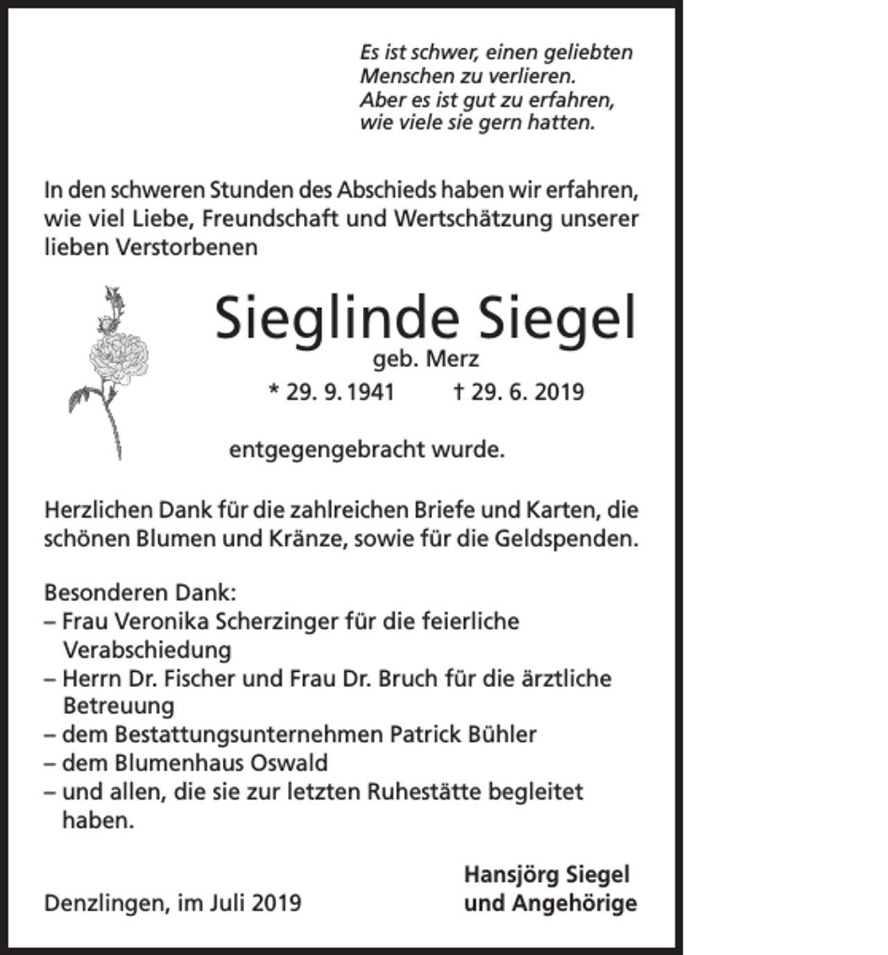 <p>Es ist schwer, einen geliebten<br />Menschen zu verlieren.<br />Aber es ist gut zu erfahren,<br />wie viele sie gern hatten.</p><p>In den schweren Stunden des Abschieds haben wir erfahren,<br />wie viel Liebe, Freundschaft und Wertschätzung unserer<br />lieben Verstorbenen</p><p>Sieglinde Siegel<br />geb. Merz<br />* 29. 9. 1941<br />† 29. 6. 2019</p><p>entgegengebracht wurde.<br />Herzlichen Dank für die zahlreichen Briefe und Karten, die<br />schönen Blumen und Kränze, sowie für die Geldspenden.<br />Besonderen Dank:<br />– Frau Veronika Scherzinger für die feierliche<br />Verabschiedung<br />– Herrn Dr. Fischer und Frau Dr. Bruch für die ärztliche<br />Betreuung<br />– dem Bestattungsunternehmen Patrick Bühler<br />– dem Blumenhaus Oswald<br />–u<br />nd allen, die sie zur letzten Ruhestätte begleitet<br />haben.</p><p>Denzlingen, im Juli 2019</p><p>Hansjörg Siegel<br />und Angehörige</p>