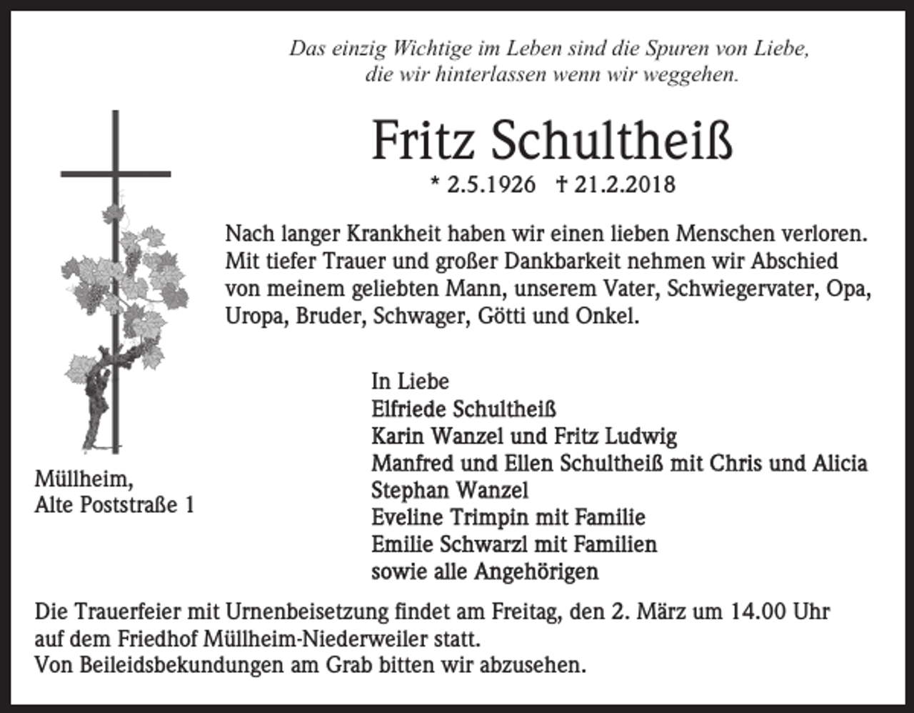 <p>D as eieinzig<br />nzi g Wichtige<br />Wi c hti g e i im<br />m LLeben<br />e b e n si<br />n d die<br />di e Spuren<br />S p ur e n vvon<br />o n Liebe,<br />Li e b e,<br />Das<br />sind<br />di<br />e wir<br />wir hi<br />nt erl ass e n wenn<br />w e n n wir<br />wir weggehen.<br />w e g g e h e n.<br />die<br />hinterlassen</p><p>Frit z SSchultheiß<br />c h ult h ei ß<br />Fritz<br />*<br />* 2.5.1926<br />2. 5. 1 9 2 6 †<br />† 21.2.2018<br />2 1. 2. 2 0 1 8</p><p>NNach<br />a c h l alanger<br />n g er Kr<br />a n k h eit hhaben<br />a b e n wir<br />wir einen<br />ei n e n lilieben<br />e b e n Menschen<br />M e ns c h e n vverloren.<br />erl or e n.<br />Krankheit<br />Mittitiefer<br />Mit<br />ef er TrTrauer<br />a u er u und<br />n d grgroßer<br />o ß er Dankbarkeit<br />D a n k b ar k eit nehmen<br />n e h m e n wir<br />wir Abschied<br />A bs c hi e d<br />vvon<br />o n meinem<br />m ei n e m ggeliebten<br />eli e bt e n Mann,<br />M a n n, unserem<br />u ns er e m Vater,<br />V at er, Schwiegervater,<br />S c h wi e g er v at er, OOpa,<br />p a,<br />Uropa,<br />Bruder,<br />Ur<br />o p a, Br<br />u d er, SSchwager,<br />c h w a g e r, Götti<br />G ötti und<br />u n d Onkel.<br />O n k el.<br />IInn Liebe<br />Li e b e</p><p>M üll h ei m,<br />Müllheim,<br />Alt<br />e PPoststraße<br />oststr a ß e 11<br />Alte</p><p>Di e Tr<br />Die<br />Trauerfeier<br />a u erf ei er mit<br />mit Ur<br />Urnenbeisetzung<br />n e n b eis et z u n g fifindet<br />n d et aam<br />m FFreitag,<br />r eit a g, den<br />d e n 2.<br />2. März<br />M är z um<br />u m 14.00<br />14. Uhr<br />U hr<br />aauf<br />uf dem<br />d e m Friedhof<br />Fri e d h of Müllheim-Niederweiler<br />M üll h e i m- Ni e d er w eil er statt.<br />st att.<br />bitten<br />VVon<br />o n BBeileidsbekundungen<br />eil ei ds b e k u n d u n g e n aam<br />m Grab<br />Gr a b bitt<br />e n wir<br />wir aabzusehen.<br />b z us e h e n.</p>