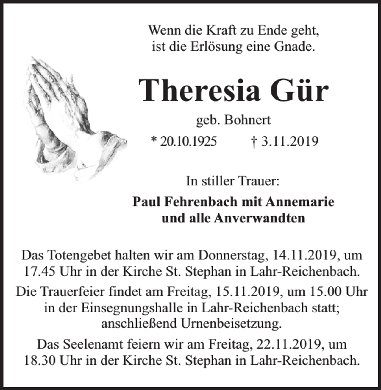 <p>Wenn die Kraft zu Ende geht,<br />ist die Erlösung eine Gnade.</p><p>Theresia Gür<br />geb. Bohnert</p><p>* 20.10.1925</p><p>† 3.11.2019</p><p>In stiller Trauer:<br />Paul Fehrenbach mit Annemarie<br />und alle Anverwandten<br />Das Totengebet halten wir am Donnerstag, 14.11.2019, um<br />17.45 Uhr in der Kirche St. Stephan in Lahr-Reichenbach.<br />Die Trauerfeier findet am Freitag, 15.11.2019, um 15.00 Uhr<br />in der Einsegnungshalle in Lahr-Reichenbach statt;<br />anschließend Urnenbeisetzung.<br />Das Seelenamt feiern wir am Freitag, 22.11.2019, um<br />18.30 Uhr in der Kirche St. Stephan in Lahr-Reichenbach.</p>