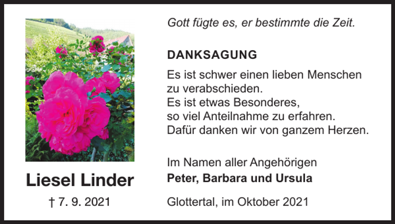 <p>Gott fügte es, er bestimmte die Zeit.<br />DANKSAGUNG<br />Es ist schwer einen lieben Menschen<br />zu verabschieden.<br />Es ist etwas Besonderes,<br />so viel Anteilnahme zu erfahren.<br />Dafür danken wir von ganzem Herzen.</p><p>Liesel Linder<br />† 7. 9. 2021</p><p>Im Namen aller Angehörigen<br />Peter, Barbara und Ursula<br />Glottertal, im Oktober 2021</p>