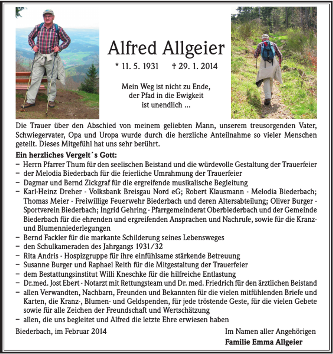 <p>Alfred Allgeier<br />* 11. 5. 1931</p><p>† 29. 1. 2014</p><p>Mein Weg ist nicht zu Ende,<br />der Pfad in die Ewigkeit<br />ist unendlich …<br />Die Trauer über den Abschied von meinem geliebten Mann, unserem treusorgenden Vater,<br />Schwiegervater, Opa und Uropa wurde durch die herzliche Anteilnahme so vieler Menschen<br />geteilt. Dieses Mitgefühl hat uns sehr berührt.<br />Ein herzliches Vergelt´s Gott:<br />– Herrn Pfarrer Thum für den seelischen Beistand und die würdevolle Gestaltung der Trauerfeier<br />– der Melodia Biederbach für die feierliche Umrahmung der Trauerfeier<br />– Dagmar und Bernd Zickgraf für die ergreifende musikalische Begleitung<br />– Karl-Heinz Dreher - Volksbank Breisgau Nord eG; Robert Klausmann - Melodia Biederbach;<br />Thomas Meier - Freiwillige Feuerwehr Biederbach und deren Altersabteilung; Oliver Burger Sportverein Biederbach; Ingrid Gehring - Pfarrgemeinderat Oberbiederbach und der Gemeinde<br />Biederbach für die ehrenden und ergreifenden Ansprachen und Nachrufe, sowie für die Kranzund Blumenniederlegungen<br />– Bernd Fackler für die markante Schilderung seines Lebensweges<br />– den Schulkameraden des Jahrgangs 1931/32<br />– Rita Andris - Hospizgruppe für ihre einfühlsame stärkende Betreuung<br />– Susanne Burger und Raphael Reith für die Mitgestaltung der Trauerfeier<br />– dem Bestattungsinstitut Willi Kneschke für die hilfreiche Entlastung<br />– Dr.med. Jost Ebert - Notarzt mit Rettungsteam und Dr. med. Friedrich für den ärztlichen Beistand<br />– allen Verwandten, Nachbarn, Freunden und Bekannten für die vielen mitfühlenden Briefe und<br />Karten, die Kranz-, Blumen- und Geldspenden, für jede tröstende Geste, für die vielen Gebete<br />sowie für alle Zeichen der Freundschaft und Wertschätzung<br />– allen, die uns begleitet und Alfred die letzte Ehre erwiesen haben<br />Biederbach, im Februar 2014<br />Im Namen aller Angehörigen<br />Familie Emma Allgeier</p>