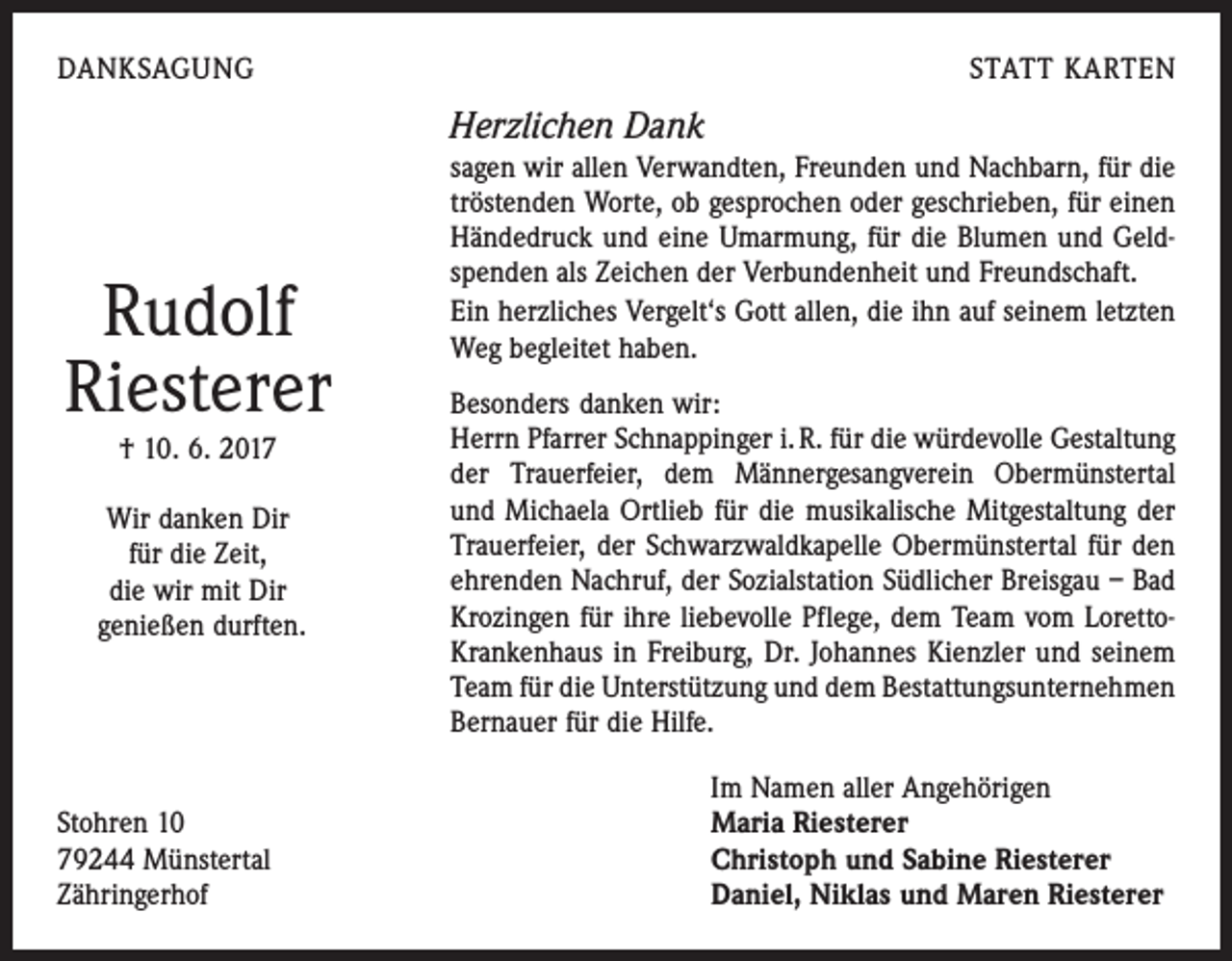 <p>DANKSAGUNG</p><p>STATT KARTEN</p><p>Herzlichen Dank</p><p>Rudolf<br />Riesterer<br />† 10. 6. 2017</p><p>Wir danken Dir<br />für die Zeit,<br />die wir mit Dir<br />genießen durften.</p><p>Stohren 10<br />79244 Münstertal<br />Zähringerhof</p><p>sagen wir allen Verwandten, Freunden und Nachbarn, für die<br />­tröstenden Worte, ob gesprochen oder geschrieben, für einen<br />­Händedruck und eine Umarmung, für die Blumen und Geldspenden als Zeichen der Verbundenheit und Freundschaft.<br />Ein herzliches Vergelt‘s Gott allen, die ihn auf seinem letzten<br />Weg begleitet haben.<br />Besonders danken wir:<br />Herrn Pfarrer Schnappinger i. R. für die würdevolle Gestaltung<br />der Trauerfeier, dem Männergesangverein Obermünstertal<br />und Michaela Ortlieb für die musikalische Mitgestaltung der<br />Trauerfeier, der Schwarzwaldkapelle Obermünstertal für den<br />ehrenden Nachruf, der Sozialstation Südlicher Breisgau – Bad<br />Krozingen für ihre ­liebevolle Pflege, dem Team vom LorettoKrankenhaus in Freiburg, Dr. Johannes Kienzler und seinem<br />Team für die Unterstützung und dem Bestattungsunternehmen<br />Bernauer für die Hilfe.<br />Im Namen aller Angehörigen<br />Maria Riesterer<br />Christoph und Sabine Riesterer<br />Daniel, Niklas und Maren Riesterer</p>