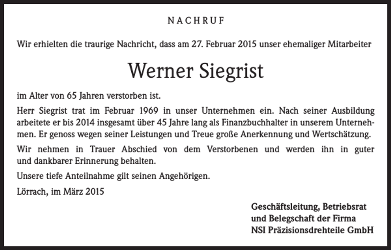 <p>NACHRUF<br />Wir erhielten die traurige Nachricht, dass am 27. Februar 2015 unser ehemaliger Mitarbeiter</p><p>Werner Siegrist<br />im Alter von 65 Jahren verstorben ist.<br />Herr Siegrist trat im Februar 1969 in unser Unternehmen ein. Nach seiner Ausbildung<br />arbeitete er bis 2014 insgesamt über 45 Jahre lang als Finanzbuchhalter in unserem Unternehmen. Er genoss wegen seiner Leistungen und Treue große Anerkennung und Wertschätzung.<br />Wir nehmen in Trauer Abschied von dem Verstorbenen und werden ihn in guter<br />und dankbarer Erinnerung behalten.<br />Unsere tiefe Anteilnahme gilt seinen Angehörigen.<br />Lörrach, im März 2015<br />Geschäftsleitung, Betriebsrat<br />und Belegschaft der Firma<br />NSI Präzisionsdrehteile GmbH</p>
