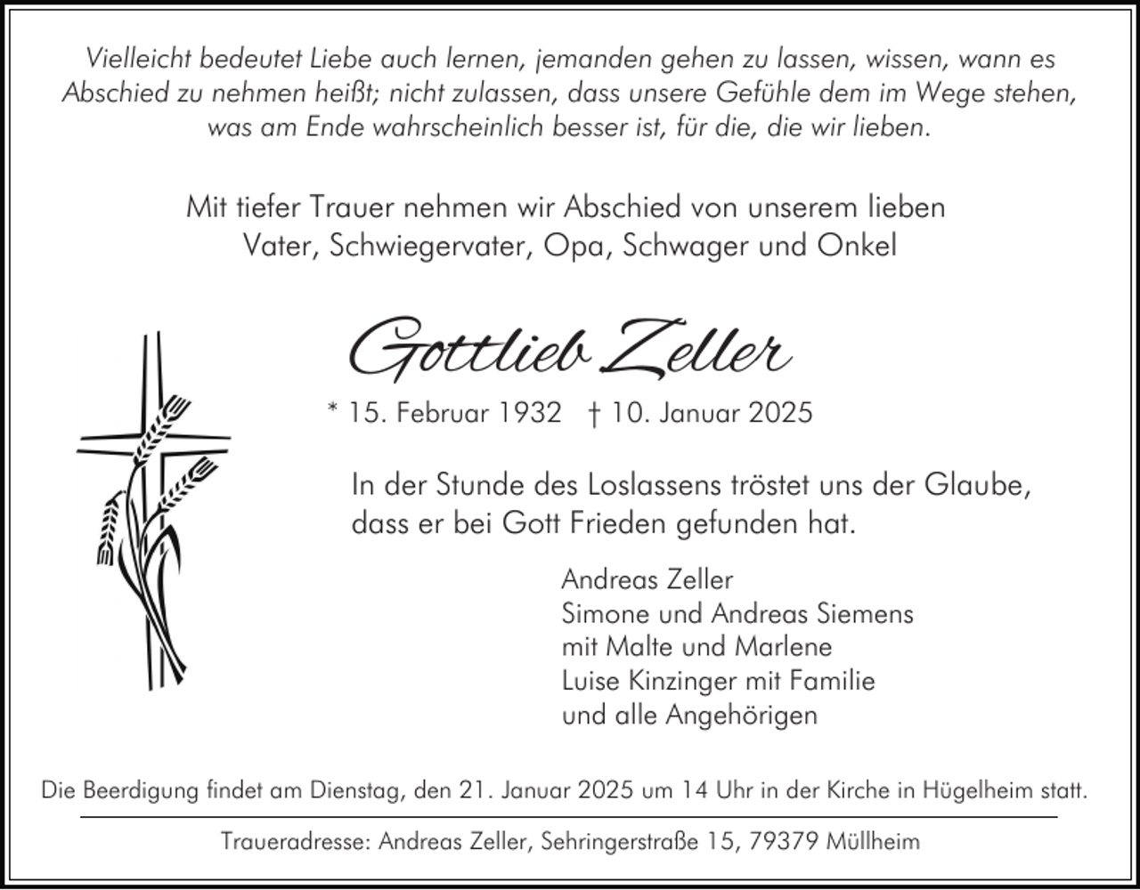 <p>Vielleicht bedeutet Liebe auch lernen, jemanden gehen zu lassen, wissen, wann es<br />Abschied zu nehmen heißt; nicht zulassen, dass unsere Gefühle dem im Wege stehen,<br />was am Ende wahrscheinlich besser ist, für die, die wir lieben.</p><p>Mit tiefer Trauer nehmen wir Abschied von unserem lieben<br />Vater, Schwiegervater, Opa, Schwager und Onkel</p><p>Gottlieb Zeller</p><p>* 15. Februar 1932 † 10. Januar 2025</p><p>In der Stunde des Loslassens tröstet uns der Glaube,<br />dass er bei Gott Frieden gefunden hat.<br />Andreas Zeller<br />Simone und Andreas Siemens<br />mit Malte und Marlene<br />Luise Kinzinger mit Familie<br />und alle Angehörigen<br />Die Beerdigung findet am Dienstag, den 21. Januar 2025 um 14 Uhr in der Kirche in Hügelheim statt.<br />Traueradresse: Andreas Zeller, Sehringerstraße 15, 79379 Müllheim</p>