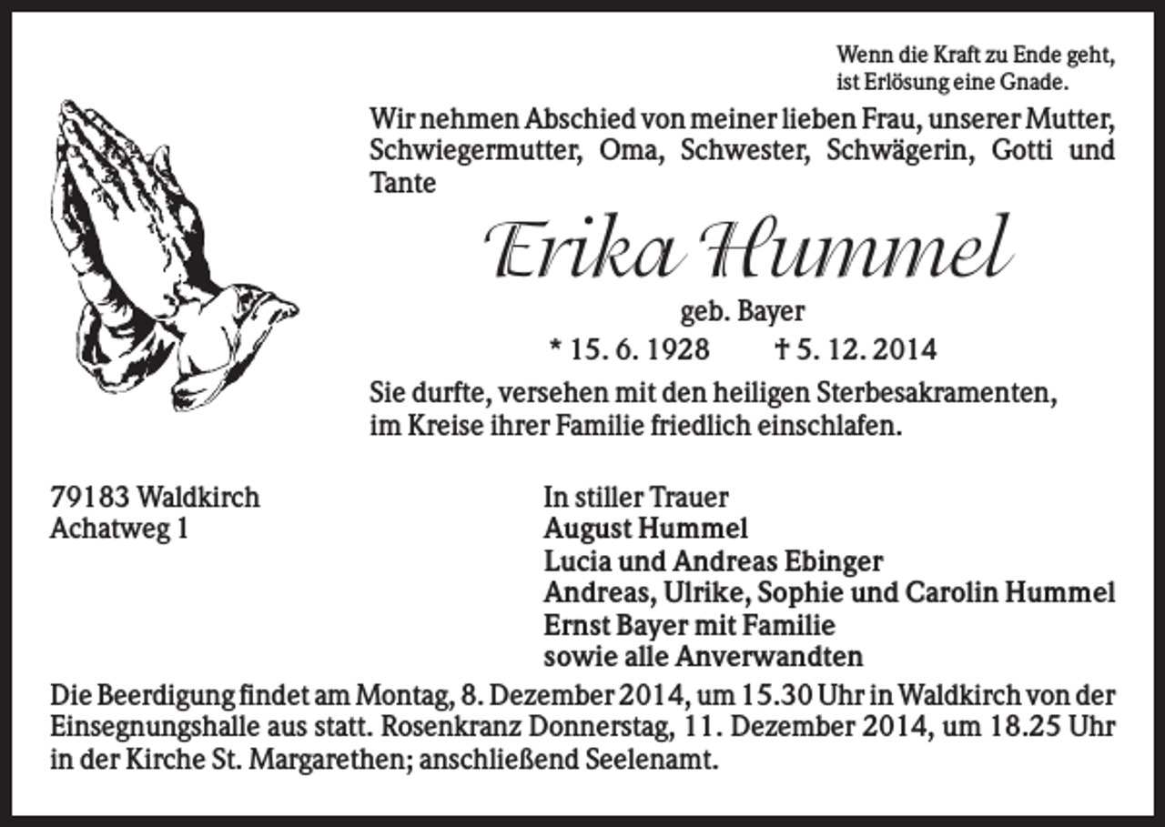 <p>Wenn die Kraft zu Ende geht,<br />ist Erlösung eine Gnade.</p><p>Wir nehmen Abschied von meiner lieben Frau, unserer Mutter,<br />Schwiegermutter, Oma, Schwester, Schwägerin, Gotti und<br />Tante</p><p>Erika Hummel<br />geb. Bayer<br />* 15. 6. 1928<br />† 5. 12. 2014<br />Sie durfte, versehen mit den heiligen Sterbesakramenten,<br />im Kreise ihrer Familie friedlich einschlafen.<br />79183 Waldkirch<br />Achatweg 1</p><p>In stiller Trauer<br />August Hummel<br />Lucia und Andreas Ebinger<br />Andreas, Ulrike, Sophie und Carolin Hummel<br />Ernst Bayer mit Familie<br />sowie alle Anverwandten<br />Die Beerdigung findet am Montag, 8. Dezember 2014, um 15.30 Uhr in Waldkirch von der<br />Einsegnungshalle aus statt. Rosenkranz Donnerstag, 11. Dezember 2014, um 18.25 Uhr<br />in der Kirche St. Margarethen; anschließend Seelenamt.</p>