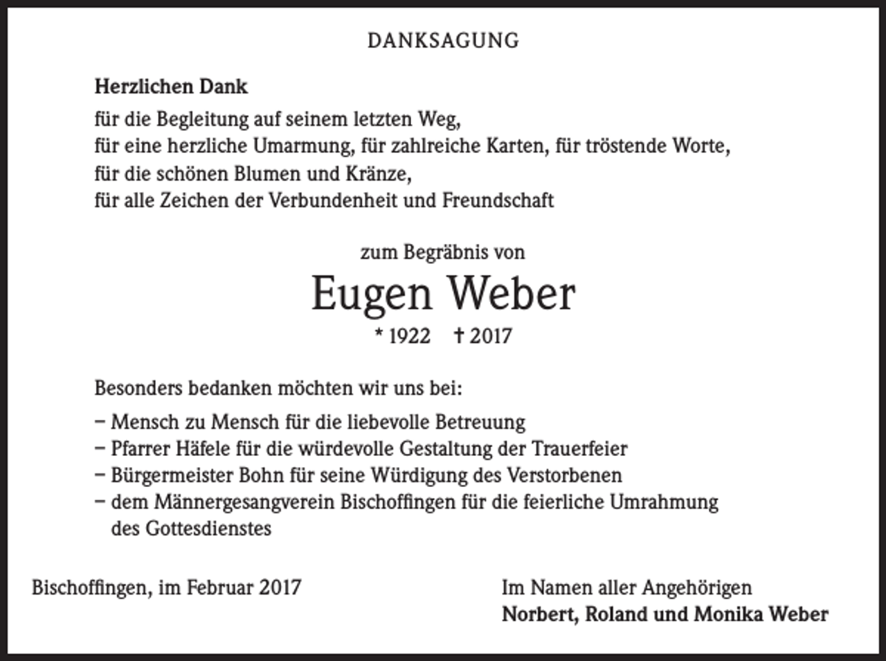 <p>DANKSAGUNG<br />Herzlichen Dank<br />für die Begleitung auf seinem letzten Weg,<br />für eine herzliche Umarmung, für zahlreiche Karten, für tröstende Worte,<br />für die schönen Blumen und Kränze,<br />für alle Zeichen der Verbundenheit und Freundschaft<br />zum Begräbnis von</p><p>Eugen Weber<br />* 1922</p><p>= 2017</p><p>Besonders bedanken möchten wir uns bei:<br />– Mensch zu Mensch für die liebevolle Betreuung<br />– Pfarrer Häfele für die würdevolle Gestaltung der Trauerfeier<br />– Bürgermeister Bohn für seine Würdigung des Verstorbenen<br />– dem Männergesangverein Bischoffingen für die feierliche Umrahmung<br />des Gottesdienstes<br />Bischoffingen, im Februar 2017</p><p>Im Namen aller Angehörigen<br />Norbert, Roland und Monika Weber</p>