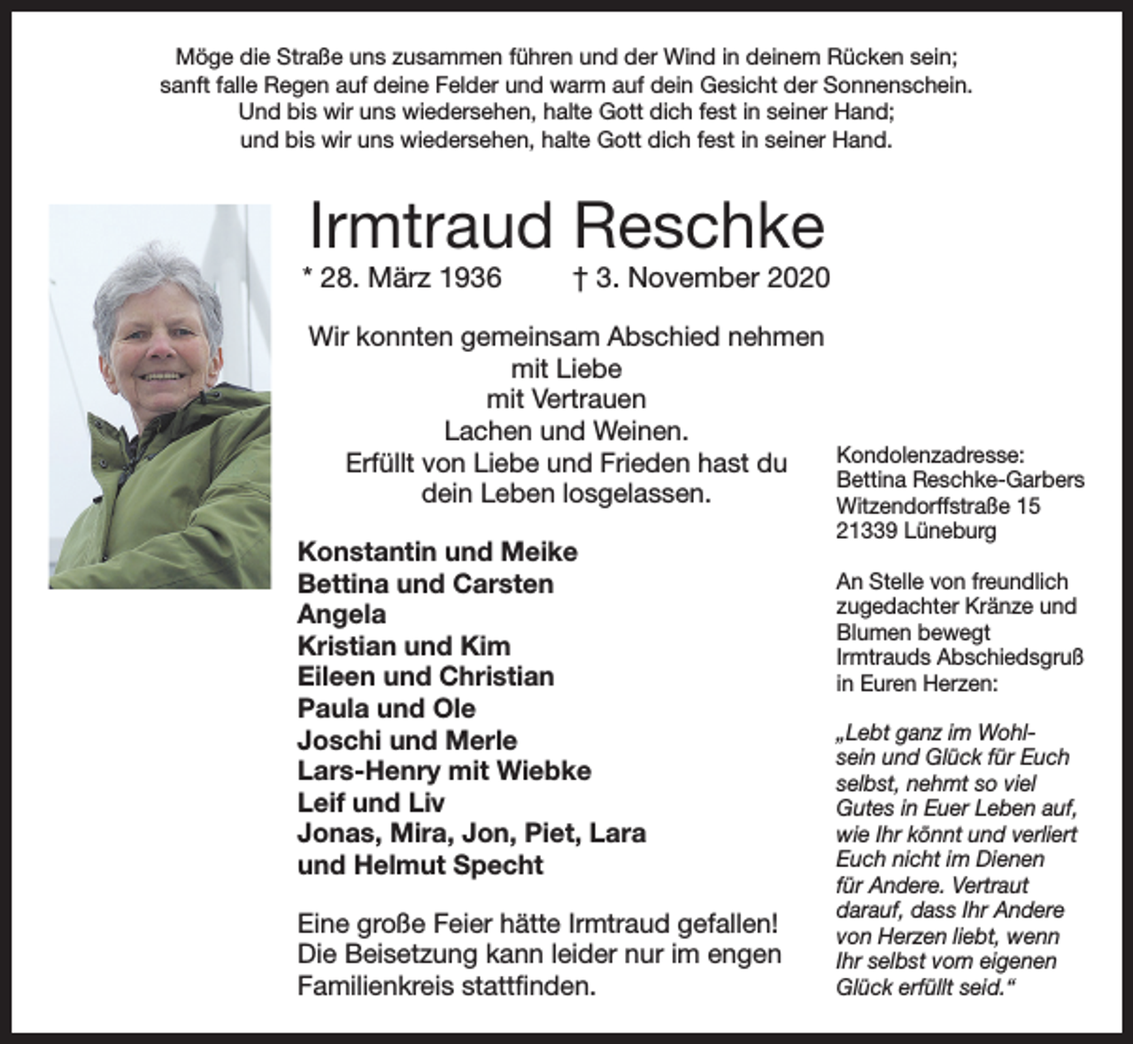 <p>Möge die Straße uns zusammen führen und der Wind in deinem Rücken sein;<br />sanft falle Regen auf deine Felder und warm auf dein Gesicht der Sonnenschein.<br />Und bis wir uns wiedersehen, halte Gott dich fest in seiner Hand;<br />und bis wir uns wiedersehen, halte Gott dich fest in seiner Hand.</p><p>Irmtraud Reschke</p><p>* 28. März 1936</p><p>† 3. November 2020</p><p>Wir konnten gemeinsam Abschied nehmen<br />mit Liebe<br />mit Vertrauen<br />Lachen und Weinen.<br />Kondolenzadresse:<br />Erfüllt von Liebe und Frieden hast du<br />Bettina Reschke-Garbers<br />dein Leben losgelassen.<br />Witzendorffstraße 15<br />Konstantin und Meike<br />Bettina und Carsten<br />Angela<br />Kristian und Kim<br />Eileen und Christian<br />Paula und Ole<br />Joschi und Merle<br />Lars-Henry mit Wiebke<br />Leif und Liv<br />Jonas, Mira, Jon, Piet, Lara<br />und Helmut Specht<br />Eine große Feier hätte Irmtraud gefallen!<br />Die Beisetzung kann leider nur im engen<br />Familienkreis stattfinden.</p><p>21339 Lüneburg</p><p>An Stelle von freundlich<br />zugedachter Kränze und<br />Blumen bewegt<br />Irmtrauds Abschiedsgruß<br />in Euren Herzen:<br />„Lebt ganz im Wohlsein und Glück für Euch<br />selbst, nehmt so viel<br />Gutes in Euer Leben auf,<br />wie Ihr könnt und verliert<br />Euch nicht im Dienen<br />für Andere. Vertraut<br />darauf, dass Ihr Andere<br />von Herzen liebt, wenn<br />Ihr selbst vom eigenen<br />Glück erfüllt seid.“</p>