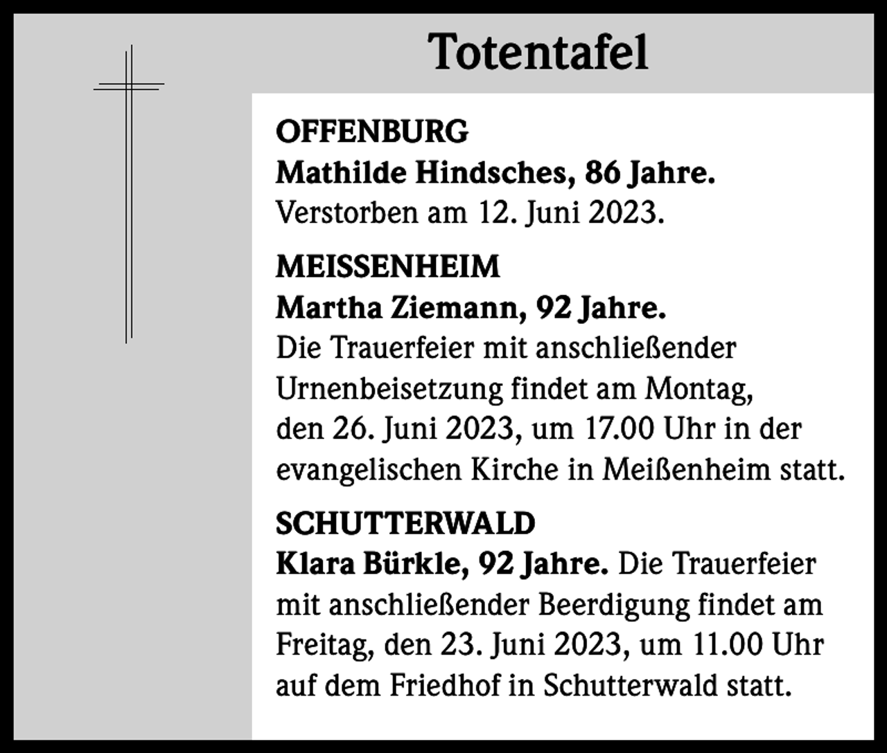 <p>Totentafel<br />Totentafel<br />OFFENBURG<br />Mathilde Hindsches, 86 Jahre.<br />Verstorben am 12. Juni 2023.<br />MEISSENHEIM<br />Martha Ziemann, 92 Jahre.<br />Die Trauerfeier mit anschließender<br />Urnenbeisetzung findet am Montag,<br />den 26. Juni 2023, um 17.00 Uhr in der<br />evangelischen Kirche in Meißenheim statt.<br />SCHUTTERWALD<br />Klara Bürkle, 92 Jahre. Die Trauerfeier<br />mit anschließender Beerdigung findet am<br />Freitag, den 23. Juni 2023, um 11.00 Uhr<br />auf dem Friedhof in Schutterwald statt.</p>