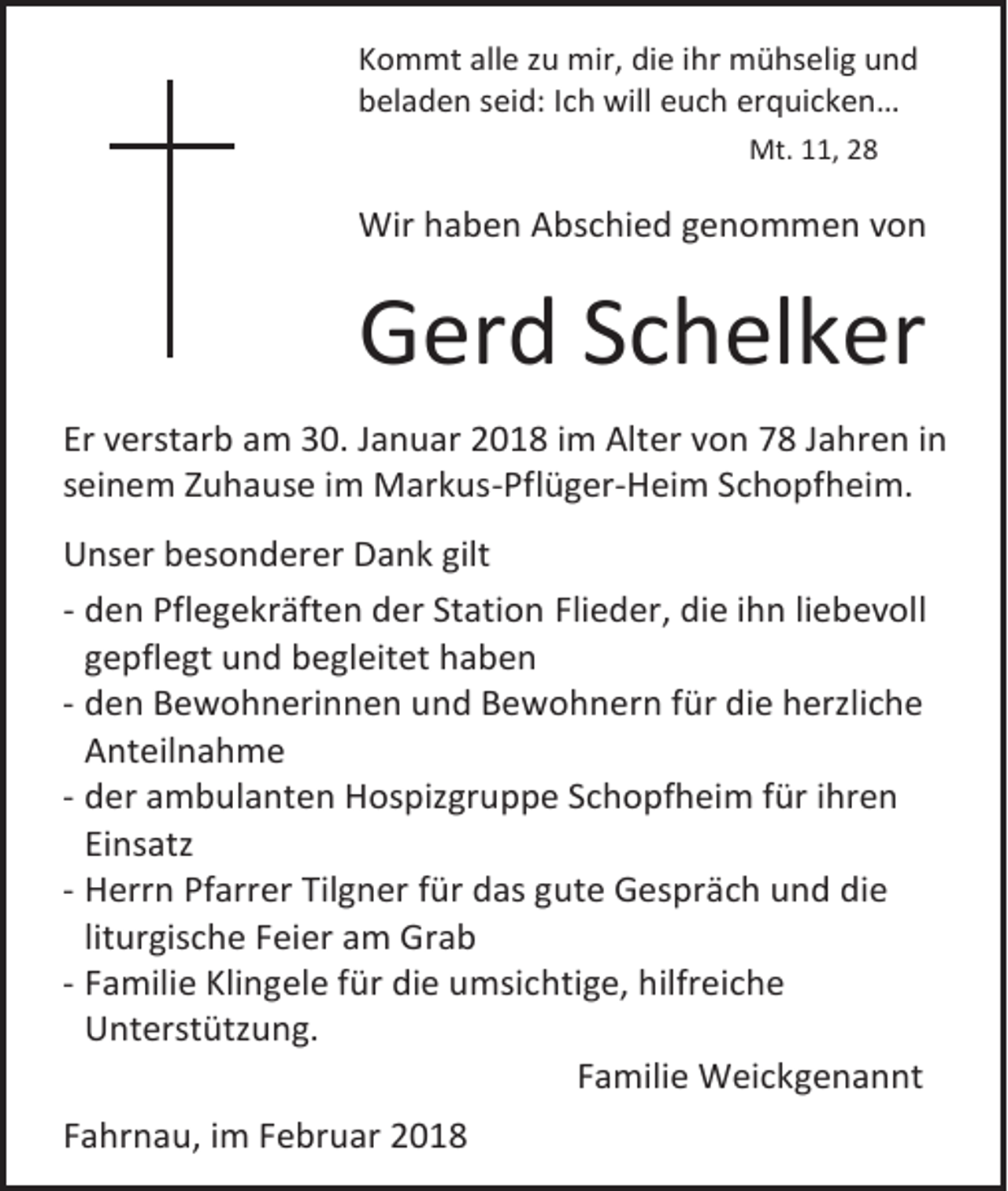 <p>Kommt alle zu mir, die ihr mühselig und<br />beladen seid: Ich will euch erquicken…<br />Mt. 11, 28</p><p>Wir haben Abschied genommen von</p><p>Gerd Schelker<br />Er verstarb am 30. Januar 2018 im Alter von 78 Jahren in<br />seinem Zuhause im Markus-Pflüger-Heim Schopfheim.<br />Unser besonderer Dank gilt<br />- den Pflegekräften der Station Flieder, die ihn liebevoll<br />gepflegt und begleitet haben<br />- den Bewohnerinnen und Bewohnern für die herzliche<br />Anteilnahme<br />- der ambulanten Hospizgruppe Schopfheim für ihren<br />Einsatz<br />- Herrn Pfarrer Tilgner für das gute Gespräch und die<br />liturgische Feier am Grab<br />- Familie Klingele für die umsichtige, hilfreiche<br />Unterstützung.<br />Familie Weickgenannt<br />Fahrnau, im Februar 2018</p>