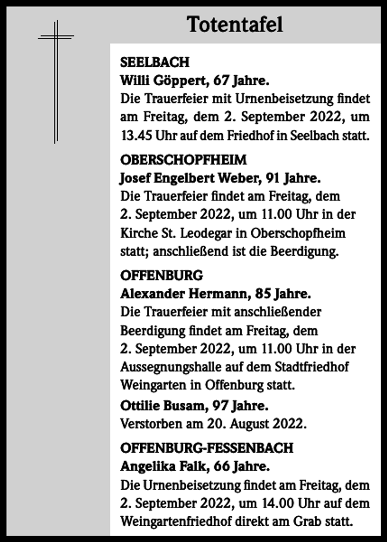 <p>Totentafel<br />Totentafel<br />SEELBACH<br />Willi Göppert, 67 Jahre.<br />Die Trauerfeier mit Urnenbeisetzung findet<br />am Freitag, dem 2. September 2022, um<br />13.45 Uhr auf dem Friedhof in Seelbach statt.<br />OBERSCHOPFHEIM<br />Josef Engelbert Weber, 91 Jahre.<br />Die Trauerfeier findet am Freitag, dem<br />2. September 2022, um 11.00 Uhr in der<br />Kirche St. Leodegar in Oberschopfheim<br />statt; anschließend ist die Beerdigung.<br />OFFENBURG<br />Alexander Hermann, 85 Jahre.<br />Die Trauerfeier mit anschließender<br />Beerdigung findet am Freitag, dem<br />2. September 2022, um 11.00 Uhr in der<br />Aussegnungshalle auf dem Stadtfriedhof<br />Weingarten in Offenburg statt.<br />Ottilie Busam, 97 Jahre.<br />Verstorben am 20. August 2022.<br />OFFENBURG-FESSENBACH<br />Angelika Falk, 66 Jahre.<br />Die Urnenbeisetzung findet am Freitag, dem<br />2. September 2022, um 14.00 Uhr auf dem<br />Weingartenfriedhof direkt am Grab statt.</p>