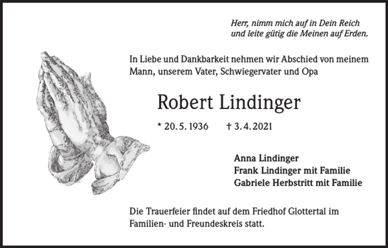 <p>Herr, nimm mich auf in Dein Reich<br />und leite gütig die Meinen auf Erden.</p><p>In Liebe und Dankbarkeit nehmen wir Abschied von meinem<br />Mann, unserem Vater, Schwiegervater und Opa</p><p>Robert Lindinger<br />* 20. 5. 1936</p><p>† 3. 4. 2021<br />Anna Lindinger<br />Frank Lindinger mit Familie<br />Gabriele Herbstritt mit Familie</p><p>Die Trauerfeier findet auf dem Friedhof Glottertal im<br />Familien- und Freundeskreis statt.</p>