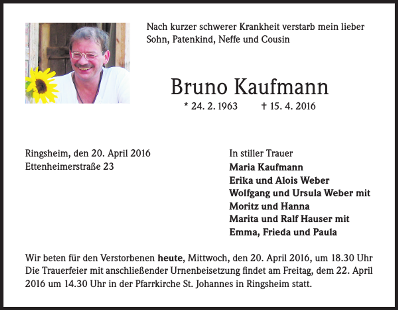<p>Nach kurzer schwerer Krankheit verstarb mein lieber<br />Sohn, Patenkind, Neffe und Cousin</p><p>Bruno Kaufmann<br />* 24. 2. 1963</p><p>Ringsheim, den 20. April 2016<br />Ettenheimerstraße 23</p><p>† 15. 4. 2016</p><p>In stiller Trauer<br />Maria Kaufmann<br />Erika und Alois Weber<br />Wolfgang und Ursula Weber mit<br />Moritz und Hanna<br />Marita und Ralf Hauser mit<br />Emma, Frieda und Paula</p><p>Wir beten für den Verstorbenen heute, Mittwoch, den 20. April 2016, um 18.30 Uhr<br />Die Trauerfeier mit anschließender Urnenbeisetzung findet am Freitag, dem 22. April<br />2016 um 14.30 Uhr in der Pfarrkirche St. Johannes in Ringsheim statt.</p>