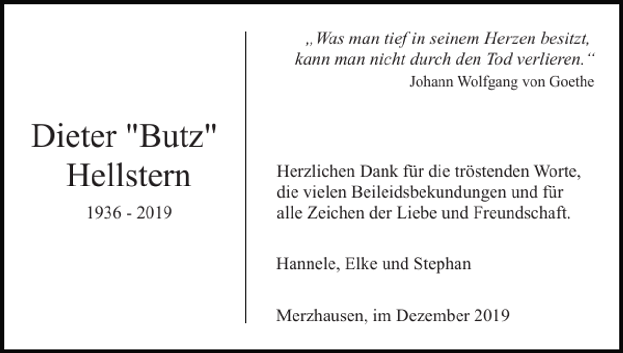 <p>„Was man tief in seinem Herzen besitzt,<br />kann man nicht durch den Tod verlieren.“<br />Johann Wolfgang von Goethe</p><p>Dieter "Butz"<br />Hellstern<br />1936 - 2019</p><p>Herzlichen Dank für die tröstenden Worte,<br />die vielen Beileidsbekundungen und für<br />alle Zeichen der Liebe und Freundschaft.<br />Hannele, Elke und Stephan<br />Merzhausen, im Dezember 2019</p>