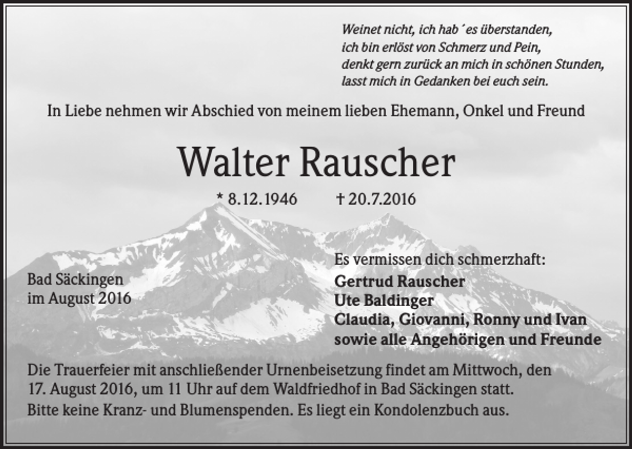 <p>Weinet nicht, ich hab´es überstanden,<br />ich bin erlöst von Schmerz und Pein,<br />denkt gern zurück an mich in schönen Stunden,<br />lasst mich in Gedanken bei euch sein.</p><p>In Liebe nehmen wir Abschied von meinem lieben Ehemann, Onkel und Freund</p><p>Walter Rauscher<br />* 8.12.1946</p><p>Bad Säckingen<br />im August 2016</p><p>† 20.7.2016</p><p>Es vermissen dich schmerzhaft:<br />Gertrud Rauscher<br />Ute Baldinger<br />Claudia, Giovanni, Ronny und Ivan<br />sowie alle Angehörigen und Freunde</p><p>Die Trauerfeier mit anschließender Urnenbeisetzung findet am Mittwoch, den<br />17. August 2016, um 11 Uhr auf dem Waldfriedhof in Bad Säckingen statt.<br />Bitte keine Kranz- und Blumenspenden. Es liegt ein Kondolenzbuch aus.</p>