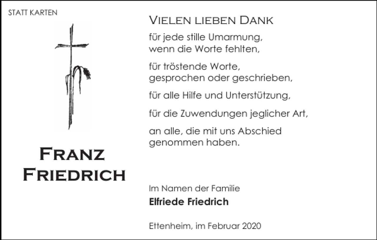 <p>STATT KARTEN</p><p>Vielen lieben Dank<br />für jede stille Umarmung,<br />wenn die Worte fehlten,<br />für tröstende Worte,<br />gesprochen oder geschrieben,<br />für alle Hilfe und Unterstützung,<br />für die Zuwendungen jeglicher Art,</p><p>Franz<br />Friedrich</p><p>an alle, die mit uns Abschied<br />genommen haben.</p><p>Im Namen der Familie</p><p>Elfriede Friedrich<br />Ettenheim, im Februar 2020</p>