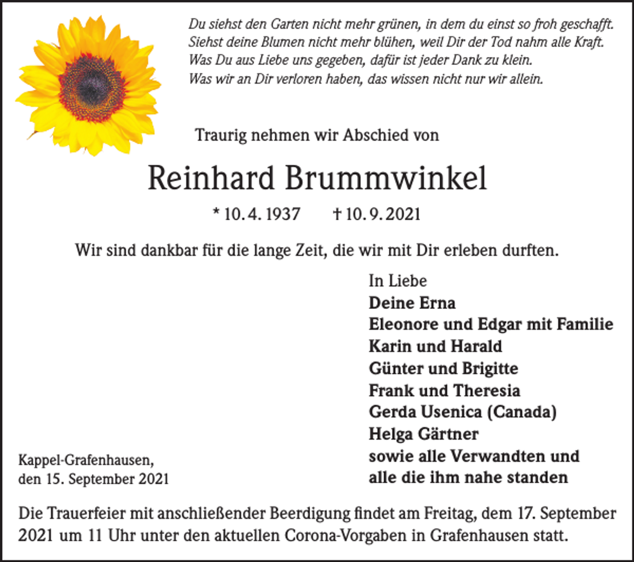 <p>Du siehst den Garten nicht mehr grünen, in dem du einst so froh geschafft.<br />Siehst deine Blumen nicht mehr blühen, weil Dir der Tod nahm alle Kraft.<br />Was Du aus Liebe uns gegeben, dafür ist jeder Dank zu klein.<br />Was wir an Dir verloren haben, das wissen nicht nur wir allein.</p><p>Traurig nehmen wir Abschied von</p><p>Reinhard Brummwinkel<br />* 10. 4. 1937</p><p>† 10. 9. 2021</p><p>Wir sind dankbar für die lange Zeit, die wir mit Dir erleben durften.</p><p>Kappel-Grafenhausen,<br />den 15. September 2021</p><p>In Liebe<br />Deine Erna<br />Eleonore und Edgar mit Familie<br />Karin und Harald<br />Günter und Brigitte<br />Frank und Theresia<br />Gerda Usenica (Canada)<br />Helga Gärtner<br />sowie alle Verwandten und<br />alle die ihm nahe standen</p><p>Die Trauerfeier mit anschließender Beerdigung findet am Freitag, dem 17. September<br />2021 um 11 Uhr unter den aktuellen Corona-Vorgaben in Grafenhausen statt.</p>