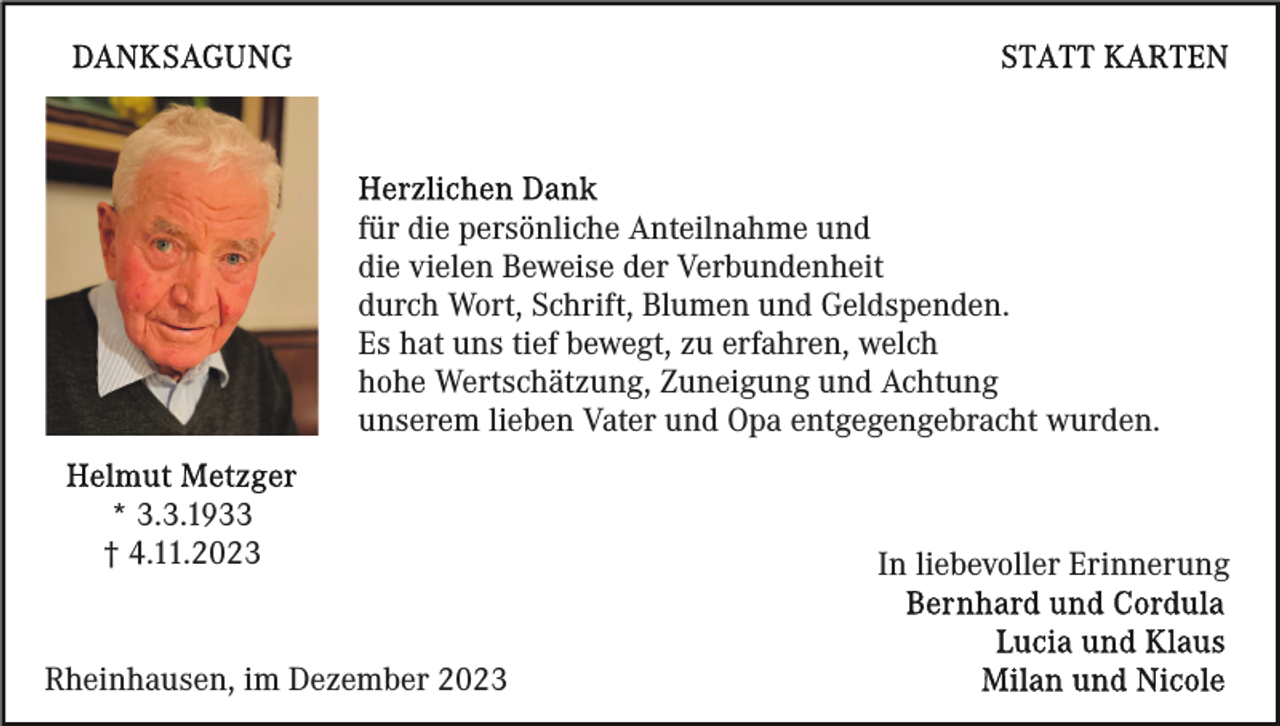 <p>für die persönliche Anteilnahme und<br />die vielen Beweise der Verbundenheit<br />durch Wort, Schrift, Blumen und Geldspenden.<br />Es hat uns tief bewegt, zu erfahren, welch<br />hohe Wertschätzung, Zuneigung und Achtung<br />unserem lieben Vater und Opa entgegengebracht wurden.<br />* 3.3.1933<br />† 4.11.2023</p><p>Rheinhausen, im Dezember 2023</p><p>In liebevoller Erinnerung</p>