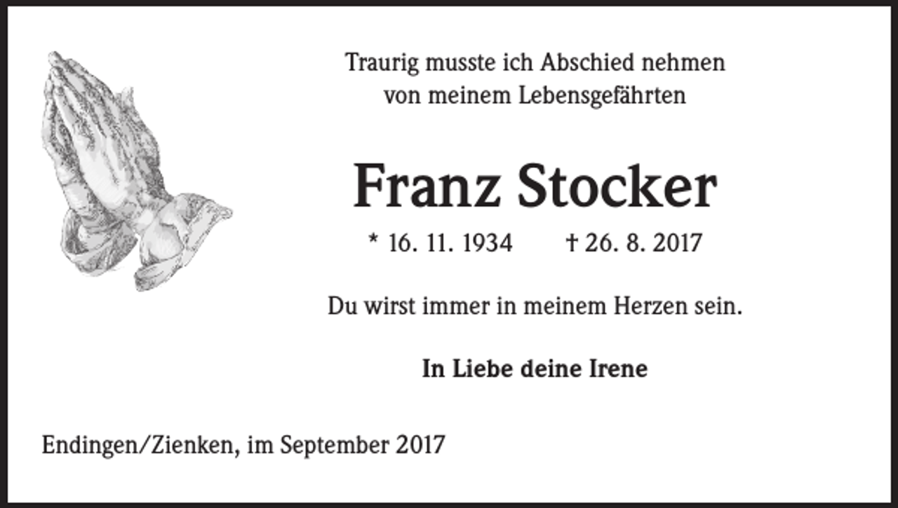 <p>Traurig musste ich Abschied nehmen<br />von meinem Lebensgefährten</p><p>Franz Stocker<br />* 16. 11. 1934 † 26. 8. 2017<br />Du wirst immer in meinem Herzen sein.<br />In Liebe deine Irene<br />Endingen/Zienken, im September 2017</p>