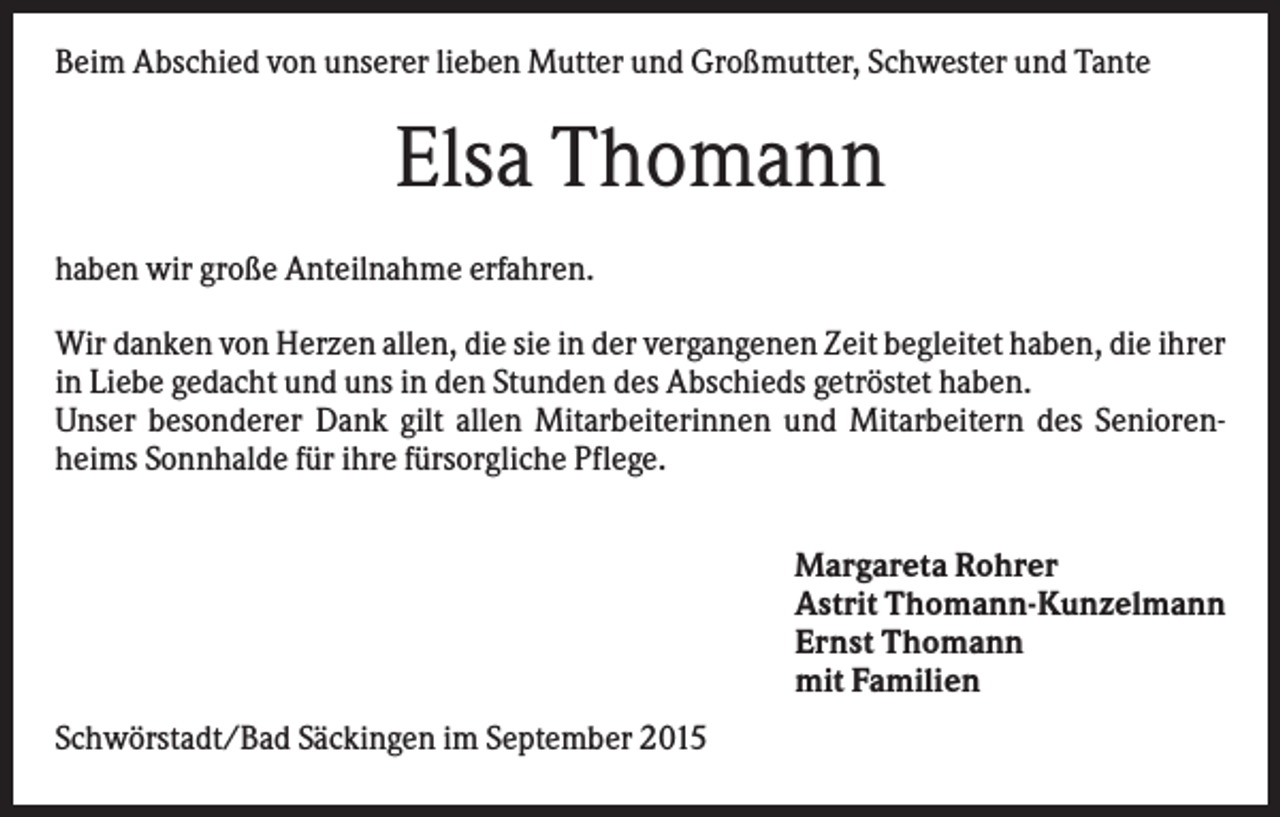 <p>Beim Abschied von unserer lieben Mutter und Großmutter, Schwester und Tante</p><p>Elsa Thomann<br />haben wir große Anteilnahme erfahren.<br />Wir danken von Herzen allen, die sie in der vergangenen Zeit begleitet haben, die ihrer<br />in Liebe gedacht und uns in den Stunden des Abschieds getröstet haben.<br />Unser besonderer Dank gilt allen Mitarbeiterinnen und Mitarbeitern des Seniorenheims Sonnhalde für ihre fürsorgliche Pflege.<br />Margareta Rohrer<br />Astrit Thomann-Kunzelmann<br />Ernst Thomann<br />mit Familien<br />Schwörstadt/Bad Säckingen im September 2015</p>