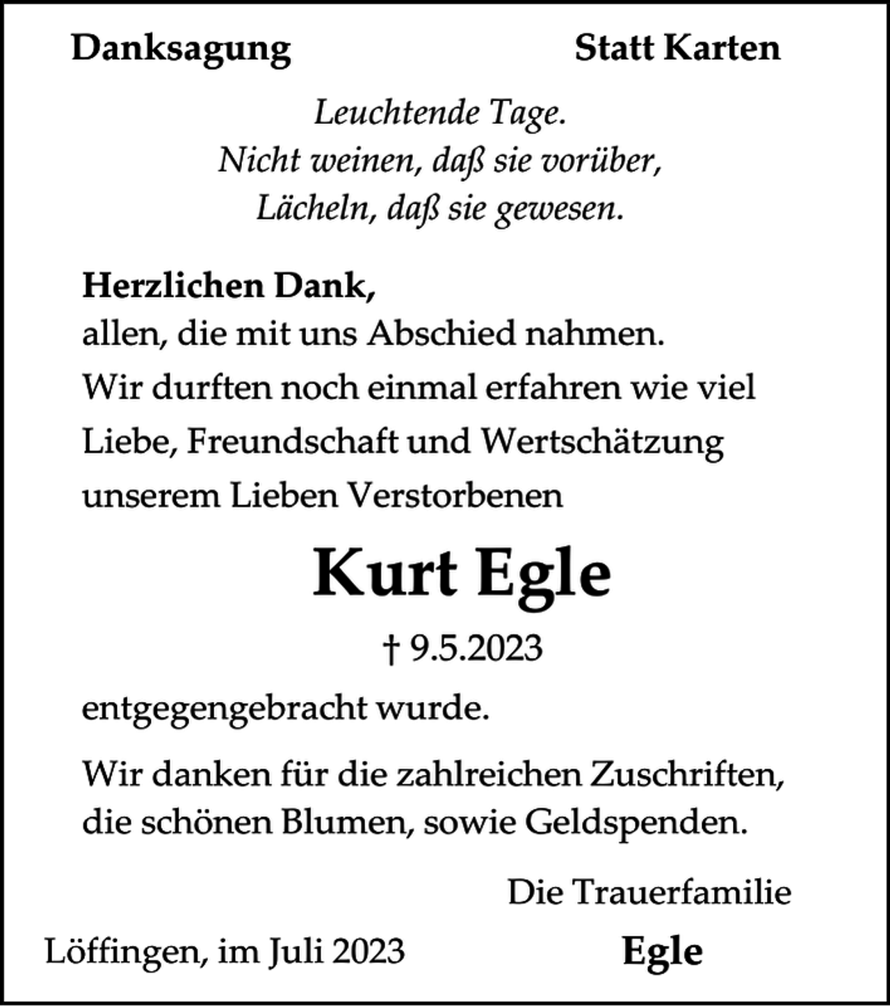 <p>Danksagung</p><p>Statt Karten</p><p>Leuchtende Tage.<br />Nicht weinen, daß sie vorüber,<br />Lächeln, daß sie gewesen.<br />Herzlichen Dank,<br />allen, die mit uns Abschied nahmen.<br />Wir durften noch einmal erfahren wie viel<br />Liebe, Freundschaft und Wertschätzung<br />unserem Lieben Verstorbenen</p><p>Kurt Egle<br />† 9.5.2023<br />entgegengebracht wurde.<br />Wir danken für die zahlreichen Zuschriften,<br />die schönen Blumen, sowie Geldspenden.<br />Die Trauerfamilie<br />Löffingen, im Juli 2023</p><p>Egle</p>