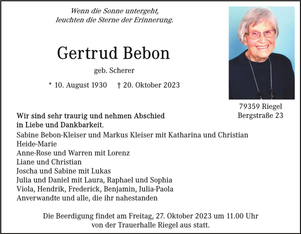 <p>Wenn die Sonne untergeht,<br />leuchten die Sterne der Erinnerung.</p><p>geb. Scherer<br />* 10. August 1930</p><p>† 20. Oktober 2023<br />79359 Riegel<br />Bergstraße 23</p><p>Sabine Bebon-Kleiser und Markus Kleiser mit Katharina und Christian<br />Heide-Marie<br />Anne-Rose und Warren mit Lorenz<br />Liane und Christian<br />Joscha und Sabine mit Lukas<br />Julia und Daniel mit Laura, Raphael und Sophia<br />Viola, Hendrik, Frederick, Benjamin, Julia-Paola<br />Anverwandte und alle, die ihr nahestanden<br />Die Beerdigung findet am Freitag, 27. Oktober 2023 um 11.00 Uhr<br />von der Trauerhalle Riegel aus statt.</p>