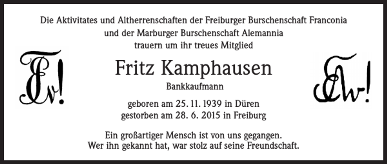 <p>Die Aktivitates und Altherrenschaften der Freiburger ­Burschenschaft Franconia<br />und der Marburger Burschenschaft Alemannia<br />trauern um ihr treues Mitglied</p><p>Fritz Kamphausen<br />Bankkaufmann<br />geboren am 25. 11. 1939 in Düren<br />gestorben am 28. 6. 2015 in Freiburg<br />Ein großartiger Mensch ist von uns gegangen.<br />Wer ihn gekannt hat, war stolz auf seine Freundschaft.</p>