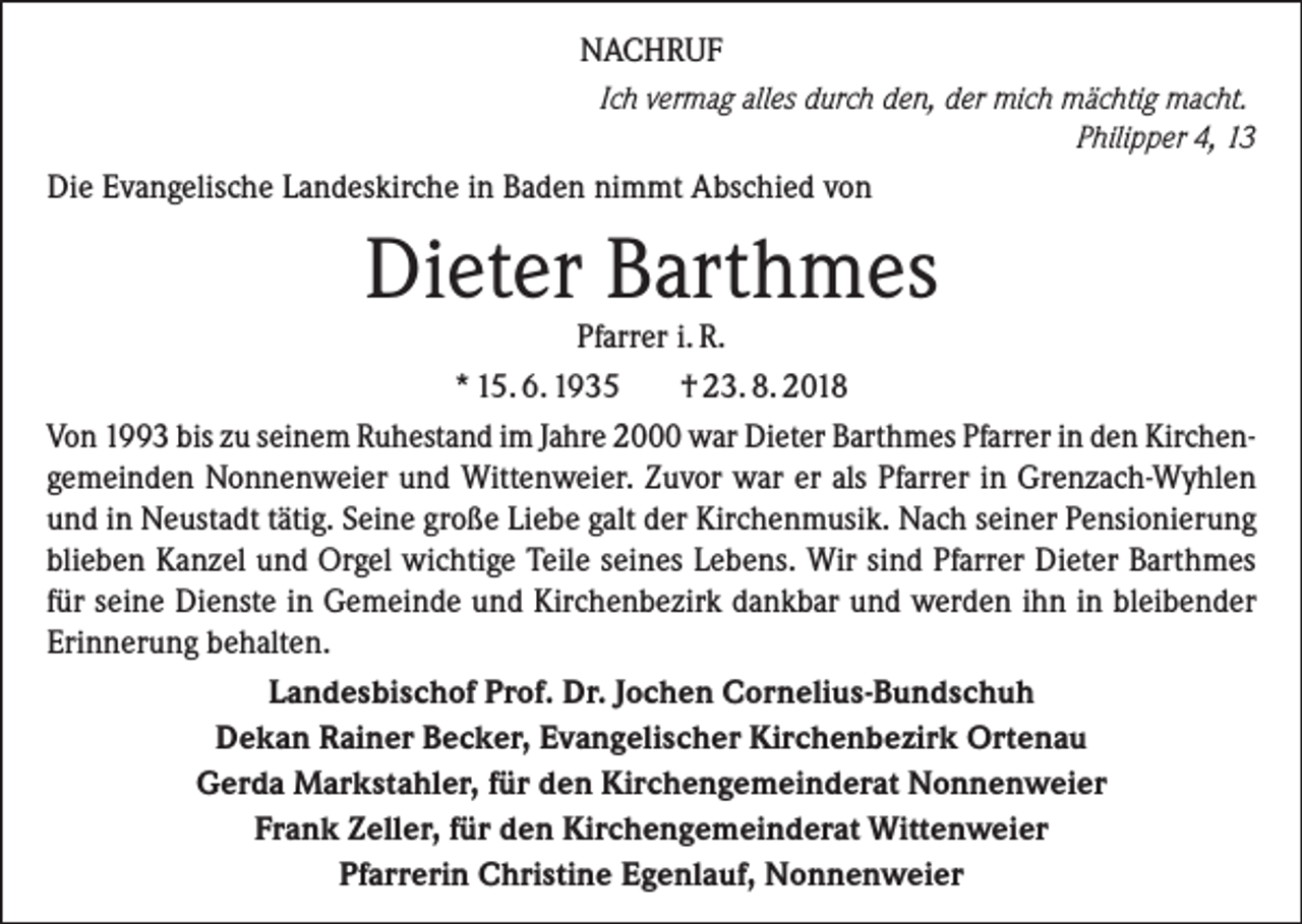 <p>NACHRUF<br />Ich vermag alles durch den, der mich mächtig macht.</p><p>Philipper 4, 13<br />Die Evangelische Landeskirche in Baden nimmt Abschied von</p><p>Dieter Barthmes</p><p>Pfarrer i. R.<br />* 15. 6. 1935<br />† 23. 8. 2018<br />Von 1993 bis zu seinem Ruhestand im Jahre 2000 war Dieter Barthmes Pfarrer in den Kirchengemeinden Nonnenweier und Wittenweier. Zuvor war er als Pfarrer in Grenzach-Wyhlen<br />und in Neustadt tätig. Seine große Liebe galt der Kirchenmusik. Nach seiner Pensionierung<br />blieben Kanzel und Orgel wichtige Teile seines Lebens. Wir sind Pfarrer Dieter Barthmes<br />für seine Dienste in Gemeinde und Kirchenbezirk dankbar und werden ihn in bleibender<br />Erinnerung behalten.<br />Landesbischof Prof. Dr. Jochen Cornelius-Bundschuh<br />Dekan Rainer Becker, Evangelischer Kirchenbezirk Ortenau<br />Gerda Markstahler, für den Kirchengemeinderat Nonnenweier<br />Frank Zeller, für den Kirchengemeinderat Wittenweier<br />Pfarrerin Christine Egenlauf, Nonnenweier</p>
