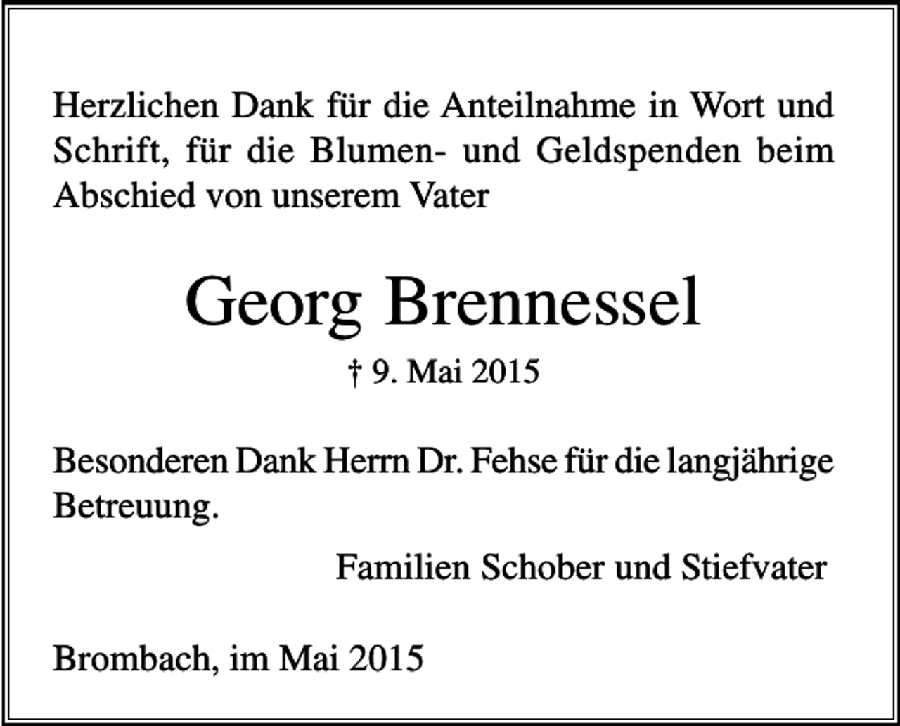 <p>Herzlichen Dank für die Anteilnahme in Wort und<br />Schrift, für die Blumen- und Geldspenden beim<br />Abschied von unserem Vater</p><p>Georg Brennessel<br />† 9. Mai 2015</p><p>Besonderen Dank Herrn Dr. Fehse für die langjährige<br />Betreuung.<br />Familien Schober und Stiefvater<br />Brombach, im Mai 2015</p>