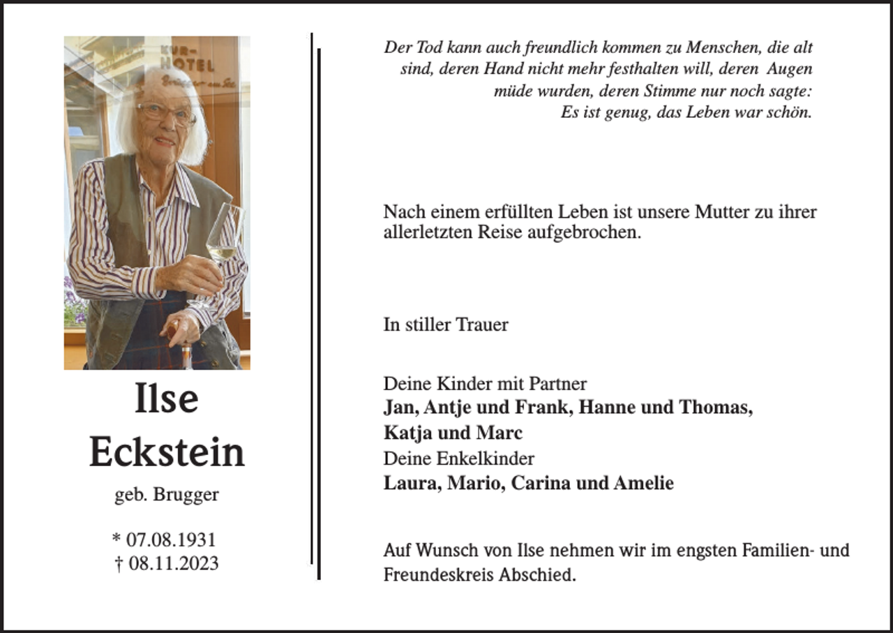 <p>Der Tod kann auch freundlich kommen zu Menschen, die alt<br />sind, deren Hand nicht mehr festhalten will, deren Augen<br />müde wurden, deren Stimme nur noch sagte:<br />Es ist genug, das Leben war schön.</p><p>Nach einem erfüllten Leben ist unsere Mutter zu ihrer<br />allerletzten Reise aufgebrochen.</p><p>In stiller Trauer</p><p>Ilse<br />Eckstein<br />geb. Brugger<br />* 07.08.1931<br />† 08.11.2023</p><p>Deine Kinder mit Partner<br />Jan, Antje und Frank, Hanne und Thomas,<br />Katja und Marc<br />Deine Enkelkinder<br />Laura, Mario, Carina und Amelie<br />Auf Wunsch von Ilse nehmen wir im engsten Familien- und<br />Freundeskreis Abschied.</p>