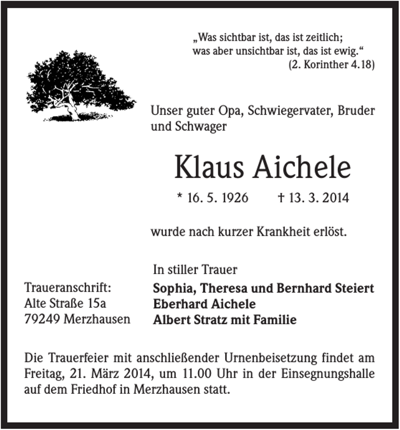 <p>„Was sichtbar ist, das ist zeitlich;<br />was aber unsichtbar ist, das ist ewig.“<br />(2. Korinther 4.18)</p><p>Unser guter Opa, Schwiegervater, Bruder<br />und Schwager</p><p>Klaus Aichele<br />* 16. 5. 1926</p><p>† 13. 3. 2014</p><p>wurde nach kurzer Krankheit erlöst.</p><p>Traueranschrift:<br />Alte Straße 15a<br />79249 Merzhausen</p><p>In stiller Trauer<br />Sophia, Theresa und Bernhard Steiert<br />Eberhard Aichele<br />Albert Stratz mit Familie</p><p>Die Trauerfeier mit anschließender Urnenbeisetzung findet am<br />Freitag, 21. März 2014, um 11.00 Uhr in der Einsegnungshalle<br />auf dem Friedhof in Merzhausen statt.</p>