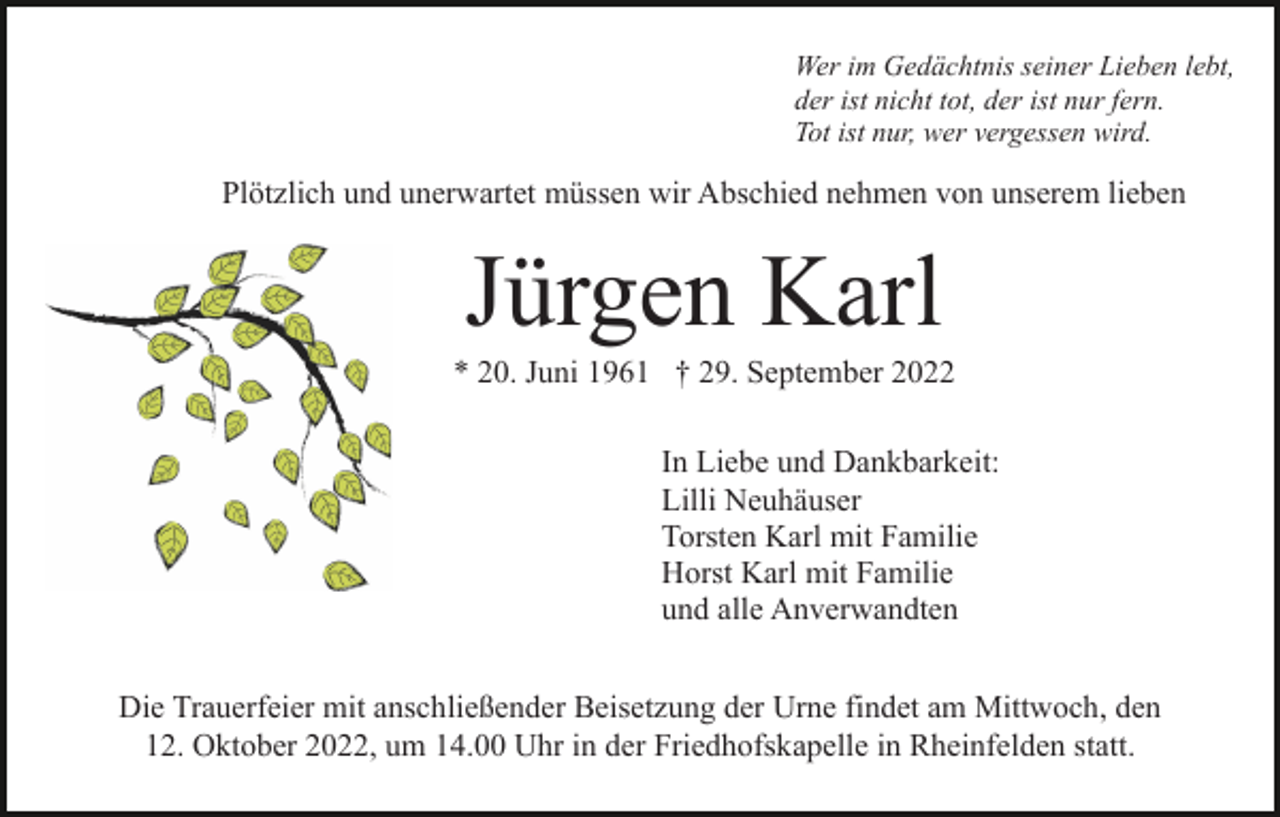 <p>Wer im Gedächtnis seiner Lieben lebt,<br />der ist nicht tot, der ist nur fern.<br />Tot ist nur, wer vergessen wird.</p><p>Plötzlich und unerwartet müssen wir Abschied nehmen von unserem lieben</p><p>Jürgen Karl<br />* 20. Juni 1961 † 29. September 2022<br />In Liebe und Dankbarkeit:<br />Lilli Neuhäuser<br />Torsten Karl mit Familie<br />Horst Karl mit Familie<br />und alle Anverwandten<br />Die Trauerfeier mit anschließender Beisetzung der Urne findet am Mittwoch, den<br />12. Oktober 2022, um 14.00 Uhr in der Friedhofskapelle in Rheinfelden statt.</p>