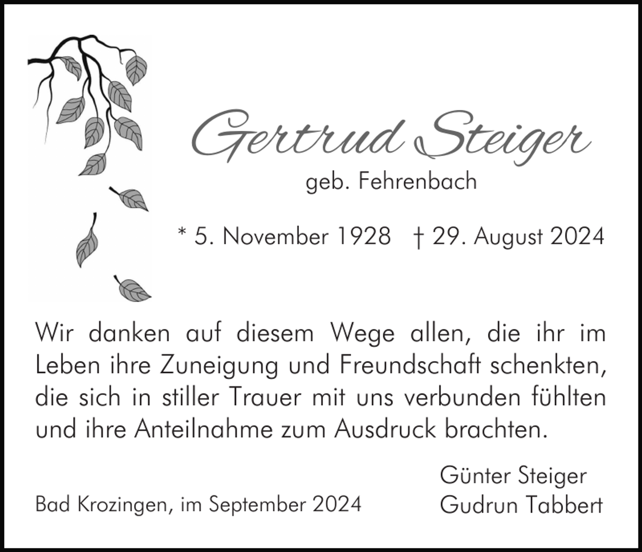 <p>Gertrud Steiger<br />geb. Fehrenbach</p><p>* 5. November 1928 † 29. August 2024</p><p>Wir danken auf diesem Wege allen, die ihr im<br />Leben ihre Zuneigung und Freundschaft schenkten,<br />die sich in stiller Trauer mit uns verbunden fühlten<br />und ihre Anteilnahme zum Ausdruck brachten.<br />Bad Krozingen, im September 2024</p><p>Günter Steiger<br />Gudrun Tabbert</p>