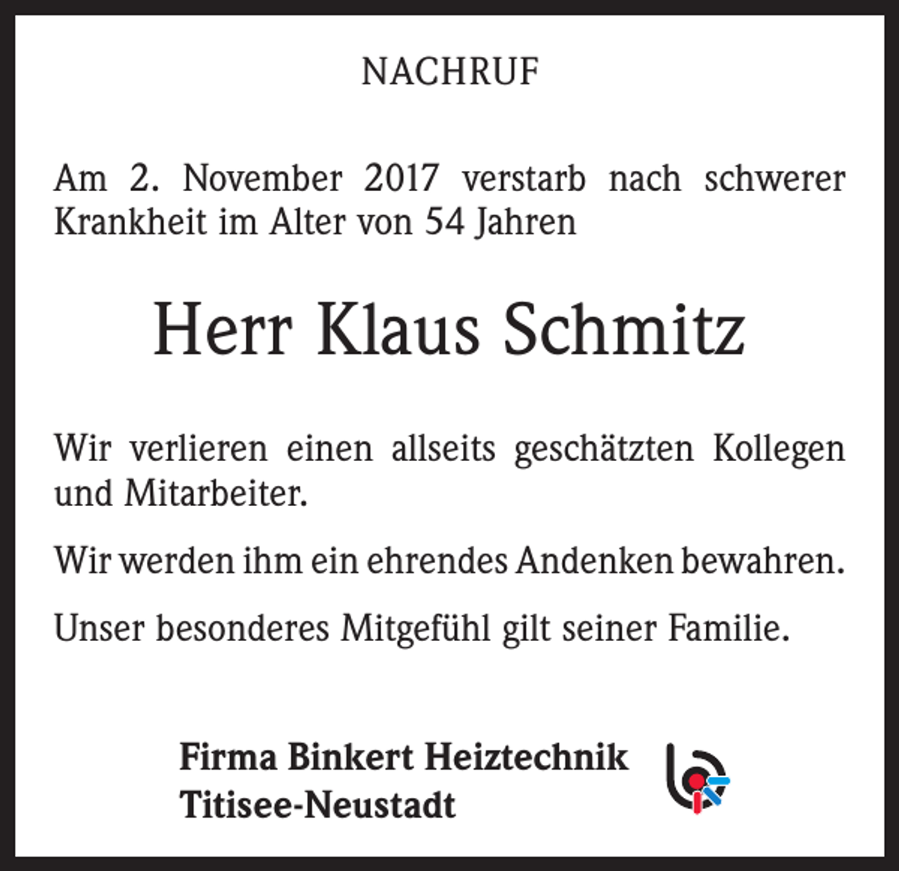 <p>NACHRUF<br />Am 2. November 2017 verstarb nach schwerer<br />Krankheit im Alter von 54 Jahren</p><p>Herr Klaus Schmitz<br />Wir verlieren einen allseits geschätzten Kollegen<br />und ­Mitarbeiter.<br />Wir werden ihm ein ehrendes Andenken ­bewahren.<br />Unser besonderes Mitgefühl gilt seiner Familie.<br />Firma Binkert Heiztechnik<br />Titisee-Neustadt</p>