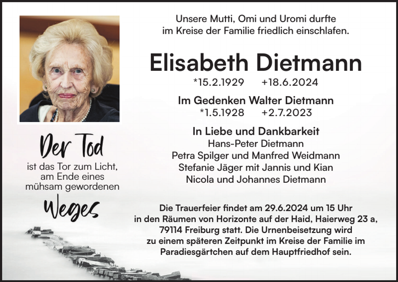 <p>Unsere Mutti, Omi und Uromi durfte<br />im Kreise der Familie friedlich einschlafen.</p><p>Elisabeth Dietmann<br />*15.2.1929</p><p>+18.6.2024</p><p>Im Gedenken Walter Dietmann<br />*1.5.1928</p><p>+2.7.2023</p><p>In Liebe und Dankbarkeit</p><p>ist das Tor zum Licht,<br />am Ende eines<br />mühsam gewordenen</p><p>Hans-Peter Dietmann<br />Petra Spilger und Manfred Weidmann<br />Stefanie Jäger mit Jannis und Kian<br />Nicola und Johannes Dietmann<br />Die Trauerfeier findet am 29.6.2024 um 15 Uhr<br />in den Räumen von Horizonte auf der Haid, Haierweg 23 a,<br />79114 Freiburg statt. Die Urnenbeisetzung wird<br />zu einem späteren Zeitpunkt im Kreise der Familie im<br />Paradiesgärtchen auf dem Hauptfriedhof sein.</p>