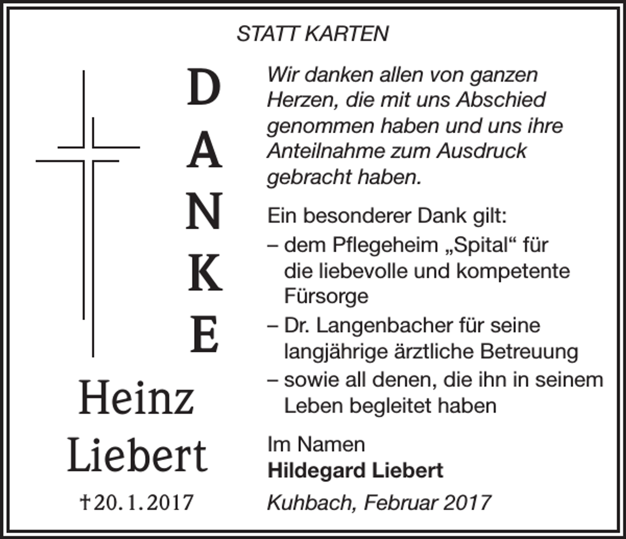 <p>STATT KARTEN</p><p>D<br />A<br />N<br />K<br />E<br />Heinz<br />Liebert<br />† 20. 1. 2017</p><p>Wir danken allen von ganzen<br />Herzen, die mit uns Abschied<br />genommen haben und uns ihre<br />Anteilnahme zum Ausdruck<br />gebracht haben.<br />Ein besonderer Dank gilt:<br />– dem Pflegeheim „Spital“ für<br />die liebevolle und kompetente<br />Fürsorge<br />– Dr. Langenbacher für seine<br />langjährige ärztliche Betreuung<br />– sowie all denen, die ihn in seinem<br />Leben begleitet haben<br />Im Namen<br />Hildegard Liebert<br />Kuhbach, Februar 2017</p>