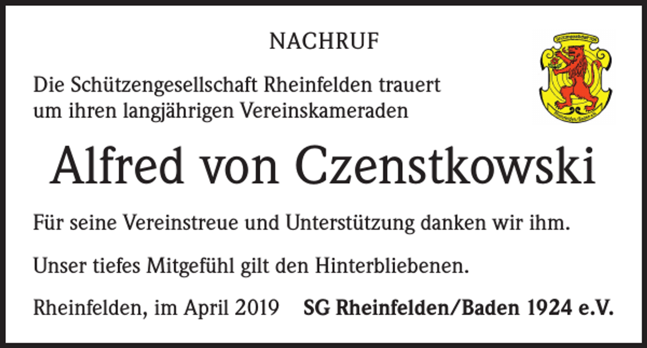 <p>NACHRUF<br />Die Schützengesellschaft Rheinfelden trauert<br />um ihren langjährigen Vereinskameraden</p><p>Alfred von Czenstkowski<br />Für seine Vereinstreue und Unterstützung danken wir ihm.<br />Unser tiefes Mitgefühl gilt den Hinterbliebenen.<br />Rheinfelden, im April 2019 SG Rheinfelden/Baden 1924 e.V.</p>